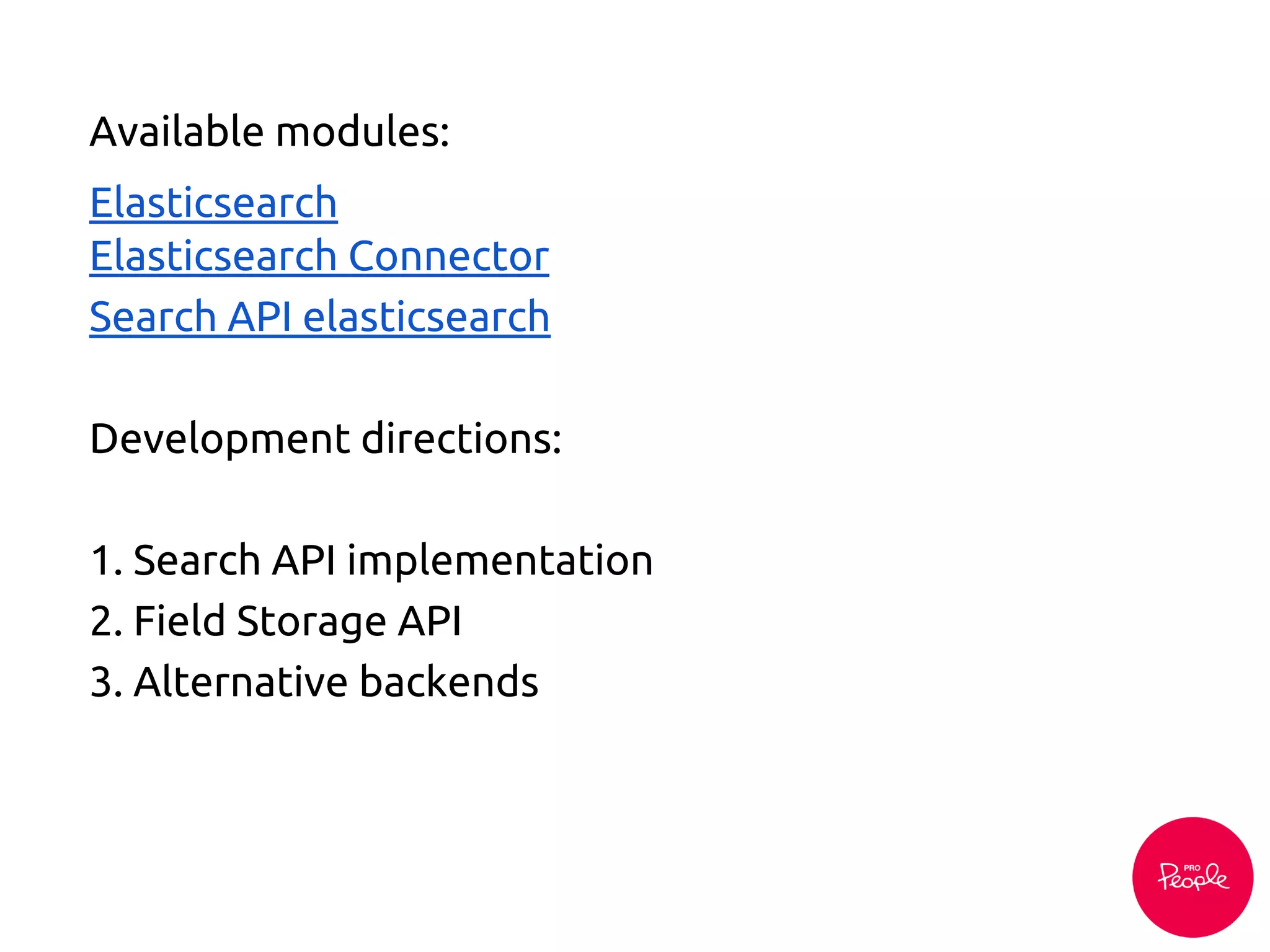 Development directions:
1. Search API implementation
2. Field Storage API
3. Alternative backends
Available modules:
Elasticsearch
Elasticsearch Connector
Search API elasticsearch
 