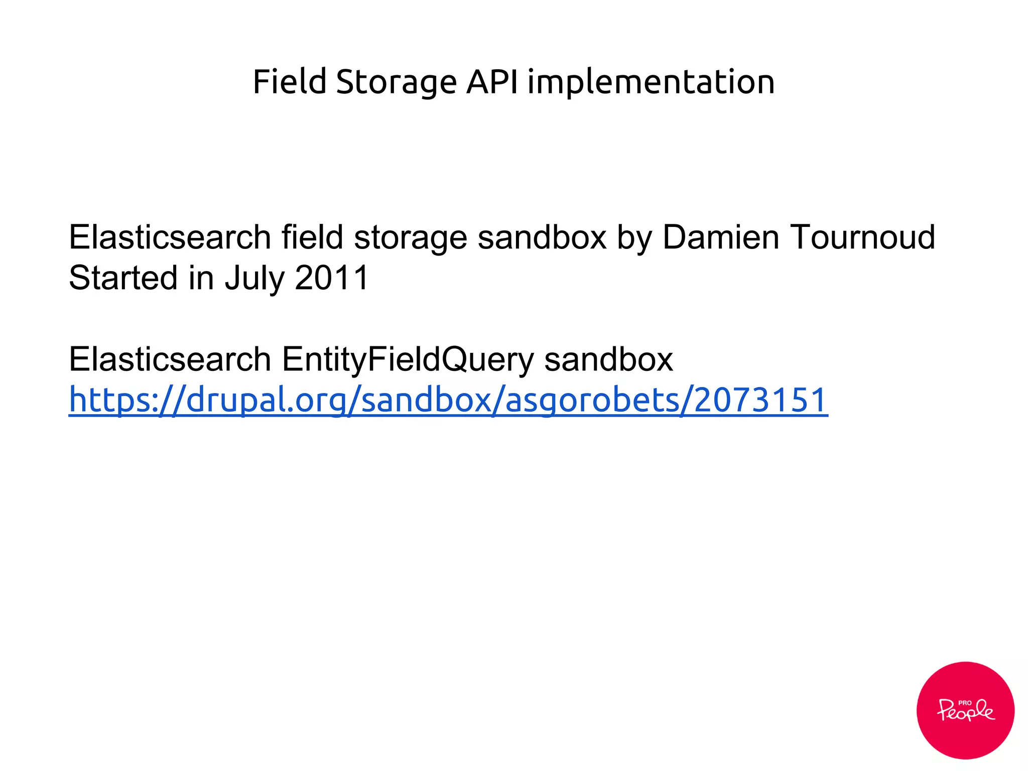 Field Storage API implementation
Elasticsearch field storage sandbox by Damien Tournoud
Started in July 2011
Elasticsearch EntityFieldQuery sandbox
https://drupal.org/sandbox/asgorobets/2073151
 
