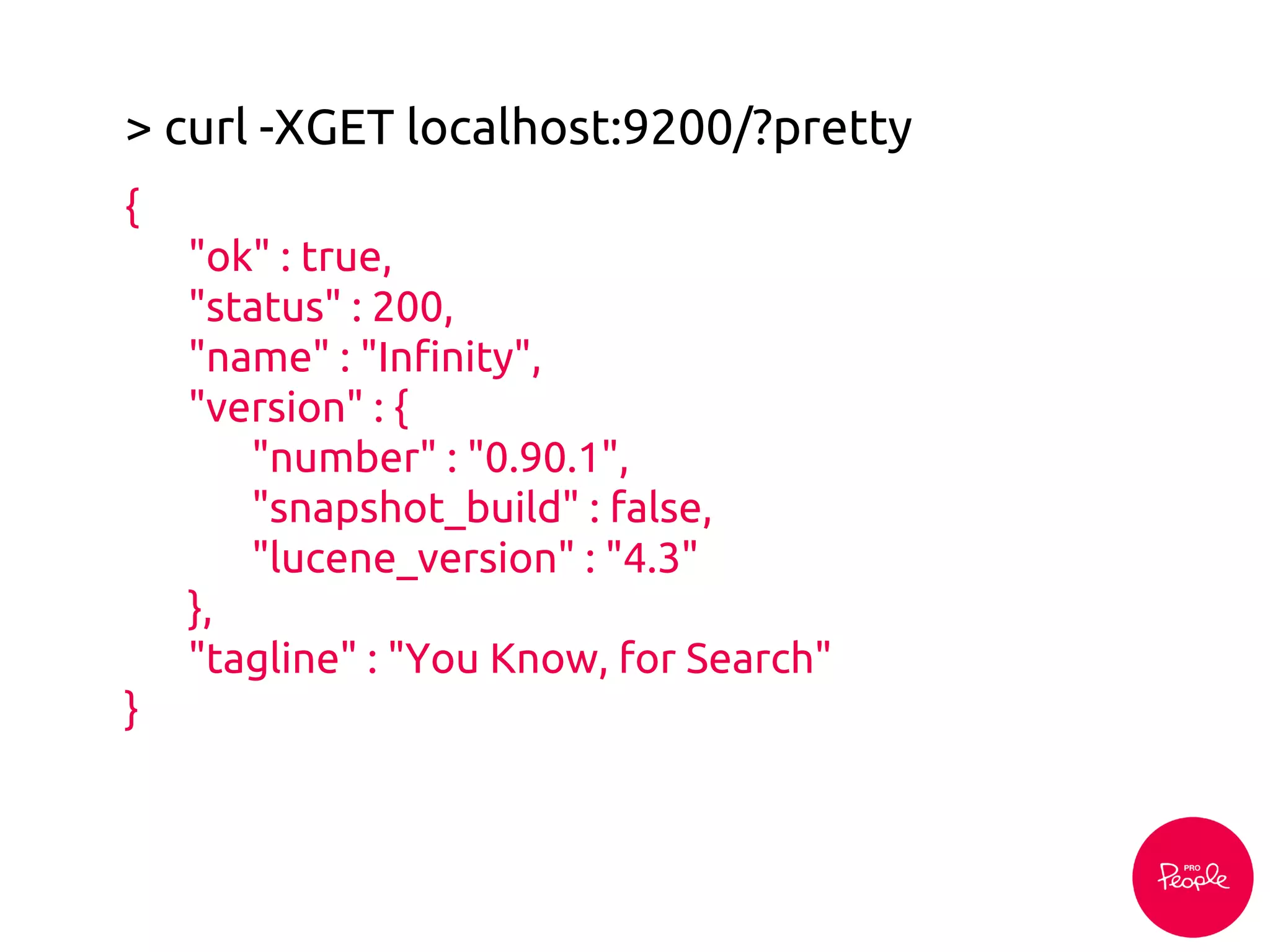 > curl -XGET localhost:9200/?pretty
{
"ok" : true,
"status" : 200,
"name" : "Infinity",
"version" : {
"number" : "0.90.1",
"snapshot_build" : false,
"lucene_version" : "4.3"
},
"tagline" : "You Know, for Search"
}
 
