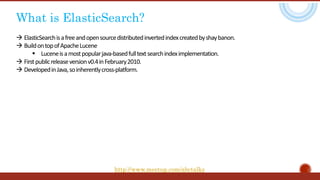 What is ElasticSearch?
 ElasticSearchisafreeandopensourcedistributedinvertedindexcreatedbyshaybanon.
 BuildontopofApacheLucene
 Luceneisamostpopularjava-basedfulltextsearchindeximplementation.
 Firstpublicreleaseversionv0.4inFebruary2010.
 DevelopedinJava,soinherentlycross-platform.
http://www.meetup.com/abctalks
 