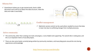  ElasticSearch allows you to get started easily. Send a JSON
document and it will try to detect the data structure, index the
data and make it searchable.
Schema free
Conflict management
 Optimistic version control can be used where needed to ensure that data
is never lost due to conflicting changes from multiple processes.
Active community
 The community, other than creating nice tools and plugins, is very helpful and supporting. The overall vibe is really great, and
this is an important metric of any OSS project.
 There are also some books currently being written by community members, and many blog posts around the net sharing
experiences and knowledge
http://www.meetup.com/abctalks
 