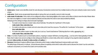 Configuration
 cluster.name:Clusternameidentifiesclusterforauto-discovery.Ifproductionenvironmenthasmultipleclustersonthesamenetwork,clusternamemustbe
unique.
 node.name:Nodenamesaregenerateddynamicallyonstartup.Butusercanspecifyanametonodemanually.
 node.master &node.data:Everynodecanbeconfiguredtoallowordenybeingeligibleasthemaster,andtoallowordenytostorethedata.Masterallow
thisnodetobeeligibleasamasternode(enabledbydefault)andDataallowthisnodetostoredata(enabledbydefault).
Followingarethesettingstodesignadvancedclustertopologies.
1. Ifanodetoneverbecomeamasternode,onlytoholddata.Thiswillbethe"workhorse"ofthecluster.
node.master:false,node.data:true
2. Ifanodetoonlyserveasamasterandnottostoredataandtohavefreeresources.Thiswillbethe"coordinator"ofthecluster. node.master:
true,node.data:false
3. Ifanodetobeneithermasternordatanode,but toactasa"searchloadbalancer"(fetchingdatafromnodes,aggregating,etc.)
node.master:false,node.data:false
 Index::Anumberofoptions(suchasshard/replicaoptions,mappingoranalyzerdefinitions,translogsettings,...)canbesetforindicesglobally,inthisfile.
Note,thatitmakesmoresensetoconfigureindexsettingsspecificallyforacertainindex,eitherwhencreatingitorbyusingtheindextemplatesAPI..
example.index.number_of_shards:5,index.number_of_replicas:1
 Discovery:ElasticSearchsupportsdifferenttypesofdiscovery,whichimakesmultipleElasticSearchinstancestalktoeachother.
Thedefaulttypeofdiscoveryismulticast. Unicastdiscoveryallowstoexplicitlycontrolwhichnodeswillbeusedtodiscoverthecluster.Itcanbeusedwhen
multicastisnotpresent,ortorestricttheclustercommunication-wise.
http://www.meetup.com/abctalks
 