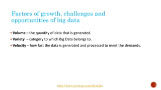 Factors of growth, challenges and
opportunities of big data
 Volume – the quantity of data that is generated.
 Variety – category to which Big Data belongs to.
 Velocity – how fast the data is generated and processed to meet the demands.
http://www.meetup.com/abctalks
 