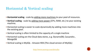Horizontal & Vertical scaling
 Horizontal scaling - scale by adding more machines to your pool of resources.
 Vertical scaling - scale by adding more power (CPU, RAM, etc.) to your existing
machine.
 Horizontal scaling is easier to scale dynamically by adding more machines into
the existing pool.
 Vertical scaling is often limited to the capacity of a single machine
 Horizontal scaling are the Cloud data stores, e.g. DynamoDB, Cassandra ,
MongoDB
 Vertical scaling is MySQL - Amazon RDS (The cloud version of MySQL)
http://www.meetup.com/abctalks
 