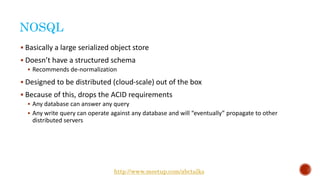 NOSQL
 Basically a large serialized object store
 Doesn’t have a structured schema
 Recommends de-normalization
 Designed to be distributed (cloud-scale) out of the box
 Because of this, drops the ACID requirements
 Any database can answer any query
 Any write query can operate against any database and will “eventually” propagate to other
distributed servers
http://www.meetup.com/abctalks
 