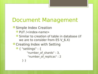 Document Management
 Simple Index Creation
 PUT /<index-name>
 Similar to creation of table in database (if
we are to consider from ES V_6.X)
 Creating Index with Setting
 { "settings" : {
"number_of_shards" : 3,
"number_of_replicas" : 2
} }
 