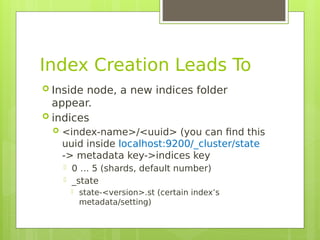 Index Creation Leads To
 Inside node, a new indices folder
appear.
 indices
 <index-name>/<uuid> (you can fnd this
uuid inside localhost:9200/_cluster/state
-> metadata key->indices key
 0 … 5 (shards, default number)
 _state
 state-<version>.st (certain index’s
metadata/setting)
 