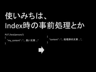 使いみちは、
Index時の事前処理とか
PUT /test/person/1
{
"my_content" : "... 長い文章 ..."
}
{
“content” : “... 処理済の文章 ...",
}
 