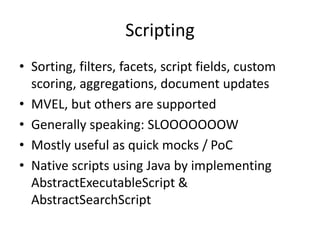 Scripting
• Sorting, filters, facets, script fields, custom
scoring, aggregations, document updates
• MVEL, but others are supported
• Generally speaking: SLOOOOOOOW
• Mostly useful as quick mocks / PoC
• Native scripts using Java by implementing
AbstractExecutableScript &
AbstractSearchScript
 