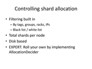 Controlling shard allocation
• Filtering built in
– By tags, groups, racks, IPs
– Black list / white list
• Total shards per node
• Disk based
• EXPERT: Roll your own by implementing
AllocationDecider
 