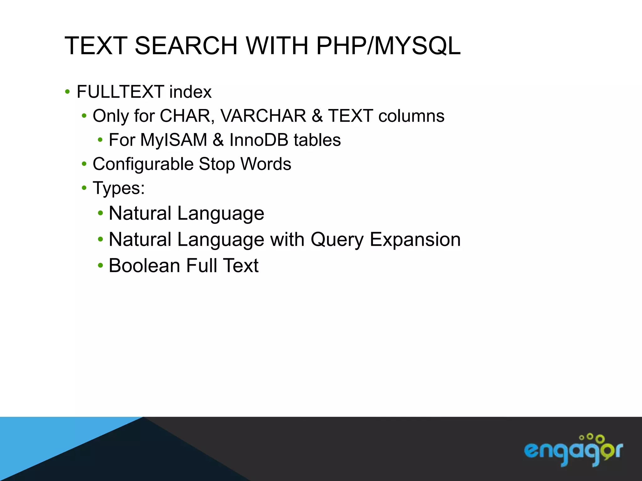 TEXT SEARCH WITH PHP/MYSQL
• FULLTEXT index
  • Only for CHAR, VARCHAR & TEXT columns
    • For MyISAM & InnoDB tables
  • Configurable Stop Words
  • Types:
   • Natural Language
   • Natural Language with Query Expansion
   • Boolean Full Text
 