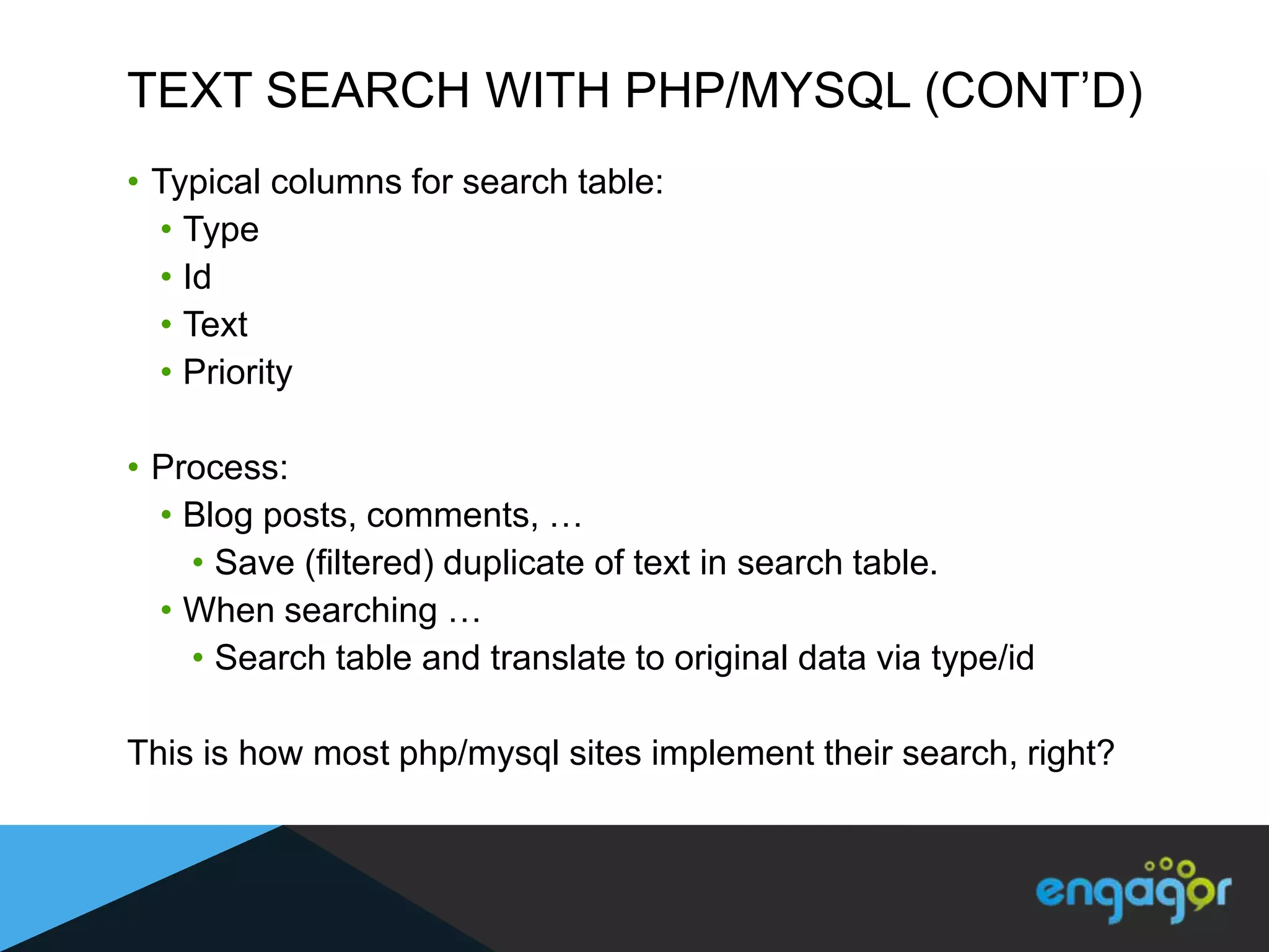 TEXT SEARCH WITH PHP/MYSQL (CONT‟D)
• Typical columns for search table:
  • Type
  • Id
  • Text
  • Priority

• Process:
  • Blog posts, comments, …
    • Save (filtered) duplicate of text in search table.
  • When searching …
    • Search table and translate to original data via type/id

This is how most php/mysql sites implement their search, right?
 