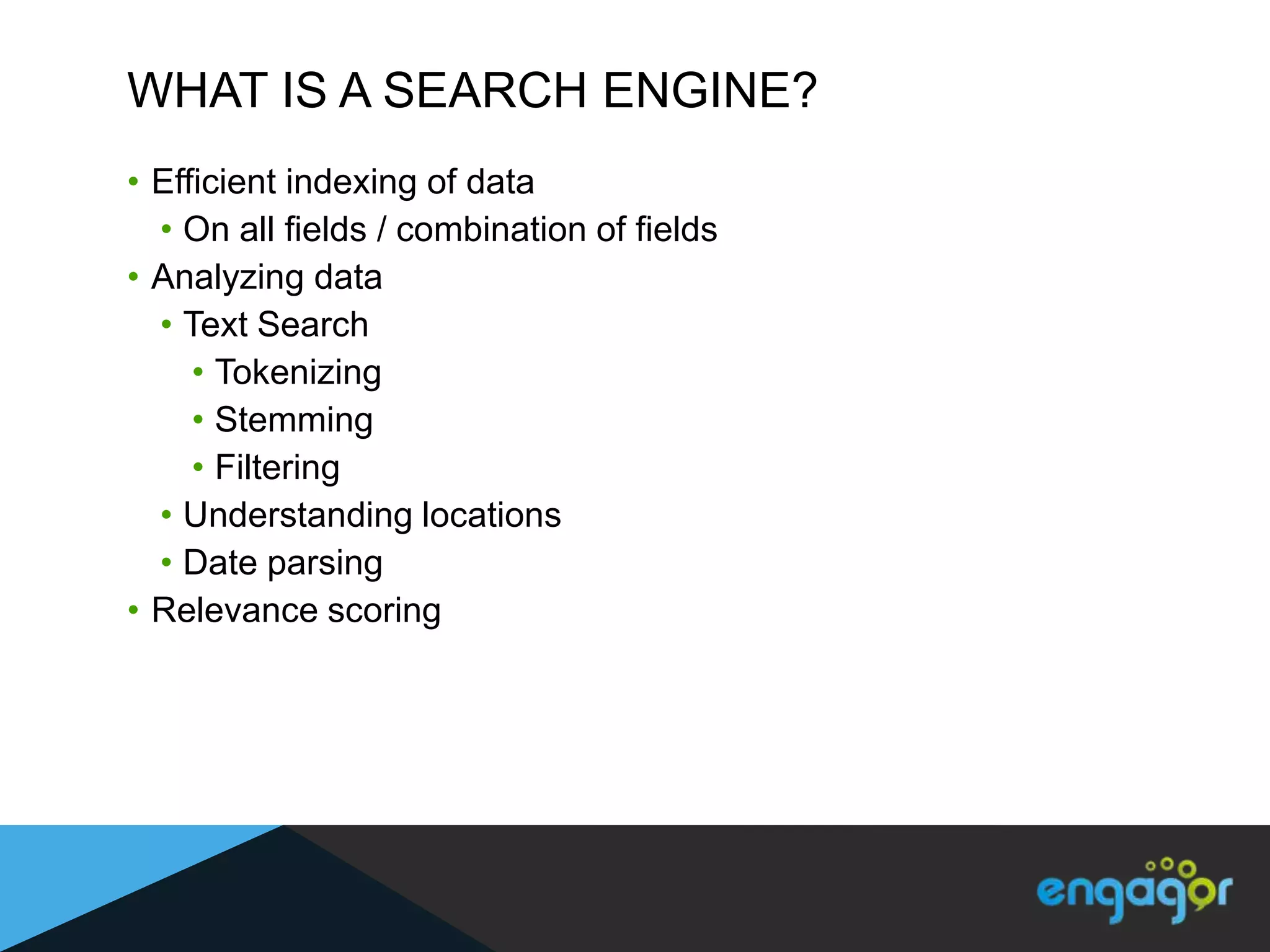 WHAT IS A SEARCH ENGINE?
• Efficient indexing of data
  • On all fields / combination of fields
• Analyzing data
  • Text Search
     • Tokenizing
     • Stemming
     • Filtering
  • Understanding locations
  • Date parsing
• Relevance scoring
 