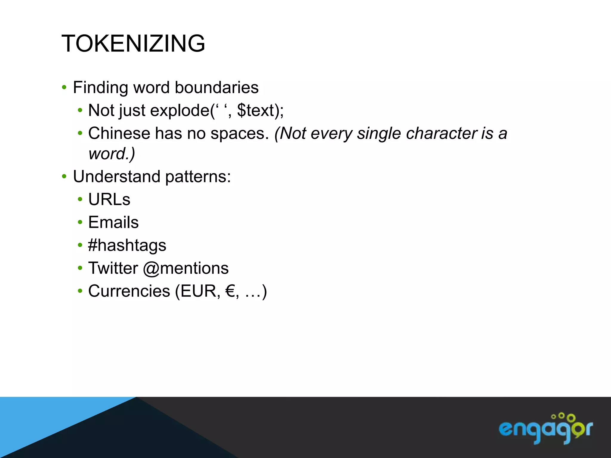 TOKENIZING
• Finding word boundaries
  • Not just explode(„ „, $text);
  • Chinese has no spaces. (Not every single character is a
    word.)
• Understand patterns:
  • URLs
  • Emails
  • #hashtags
  • Twitter @mentions
  • Currencies (EUR, €, …)
 