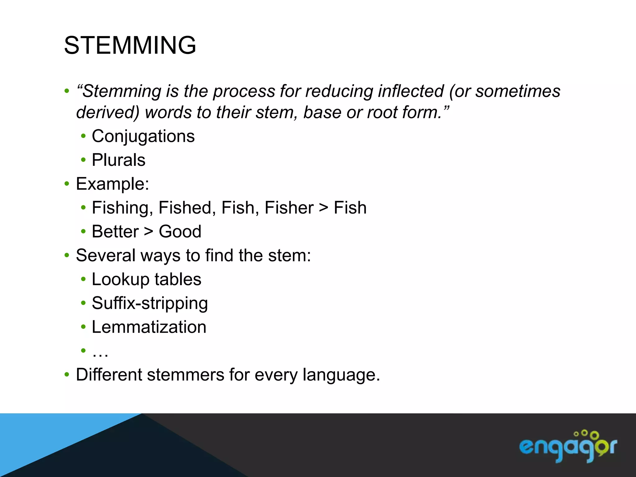 STEMMING
• “Stemming is the process for reducing inflected (or sometimes
  derived) words to their stem, base or root form.”
   • Conjugations
   • Plurals
• Example:
   • Fishing, Fished, Fish, Fisher > Fish
   • Better > Good
• Several ways to find the stem:
   • Lookup tables
   • Suffix-stripping
   • Lemmatization
   •…
• Different stemmers for every language.
 