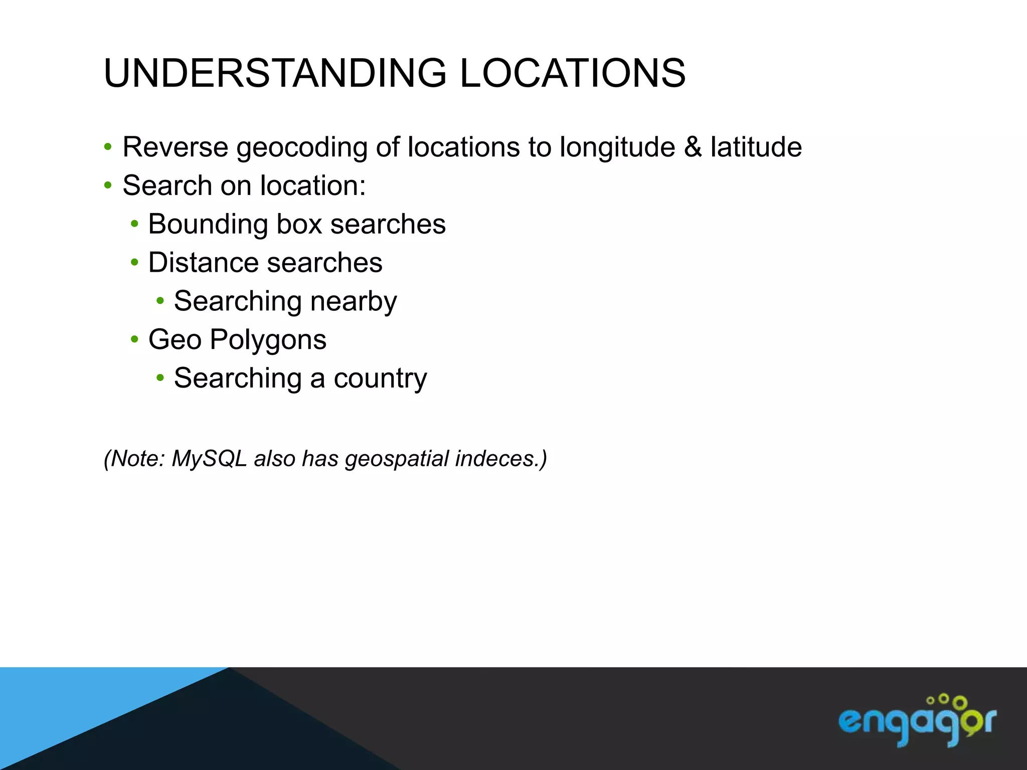 UNDERSTANDING LOCATIONS
• Reverse geocoding of locations to longitude & latitude
• Search on location:
  • Bounding box searches
  • Distance searches
    • Searching nearby
  • Geo Polygons
    • Searching a country

(Note: MySQL also has geospatial indeces.)
 