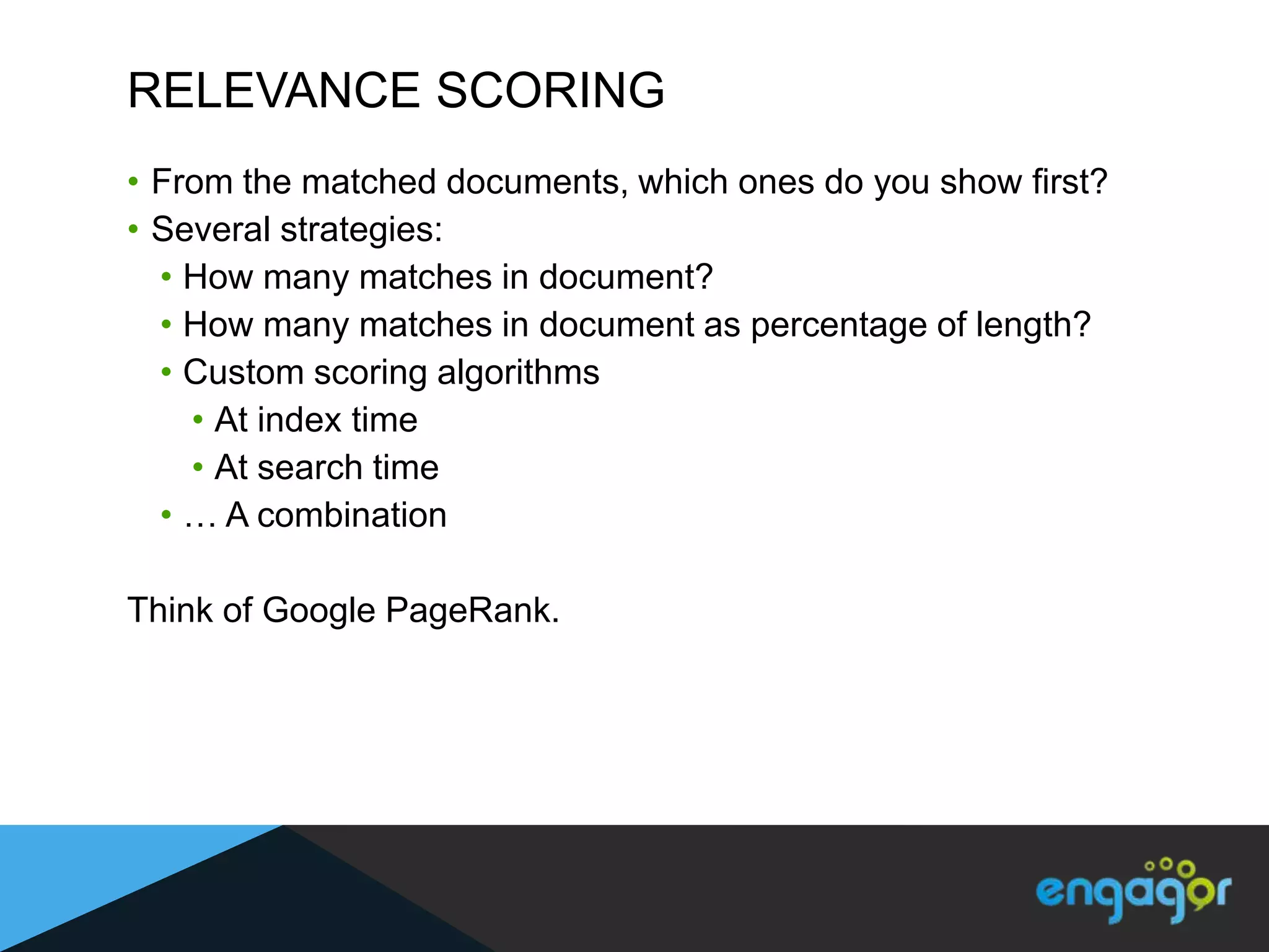 RELEVANCE SCORING
• From the matched documents, which ones do you show first?
• Several strategies:
  • How many matches in document?
  • How many matches in document as percentage of length?
  • Custom scoring algorithms
    • At index time
    • At search time
  • … A combination

Think of Google PageRank.
 