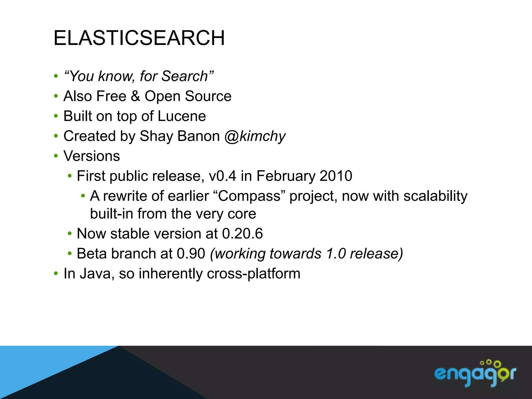 ELASTICSEARCH
• “You know, for Search”
• Also Free & Open Source
• Built on top of Lucene
• Created by Shay Banon @kimchy
• Versions
   • First public release, v0.4 in February 2010
     • A rewrite of earlier “Compass” project, now with scalability
       built-in from the very core
   • Now stable version at 0.20.6
   • Beta branch at 0.90 (working towards 1.0 release)
• In Java, so inherently cross-platform
 