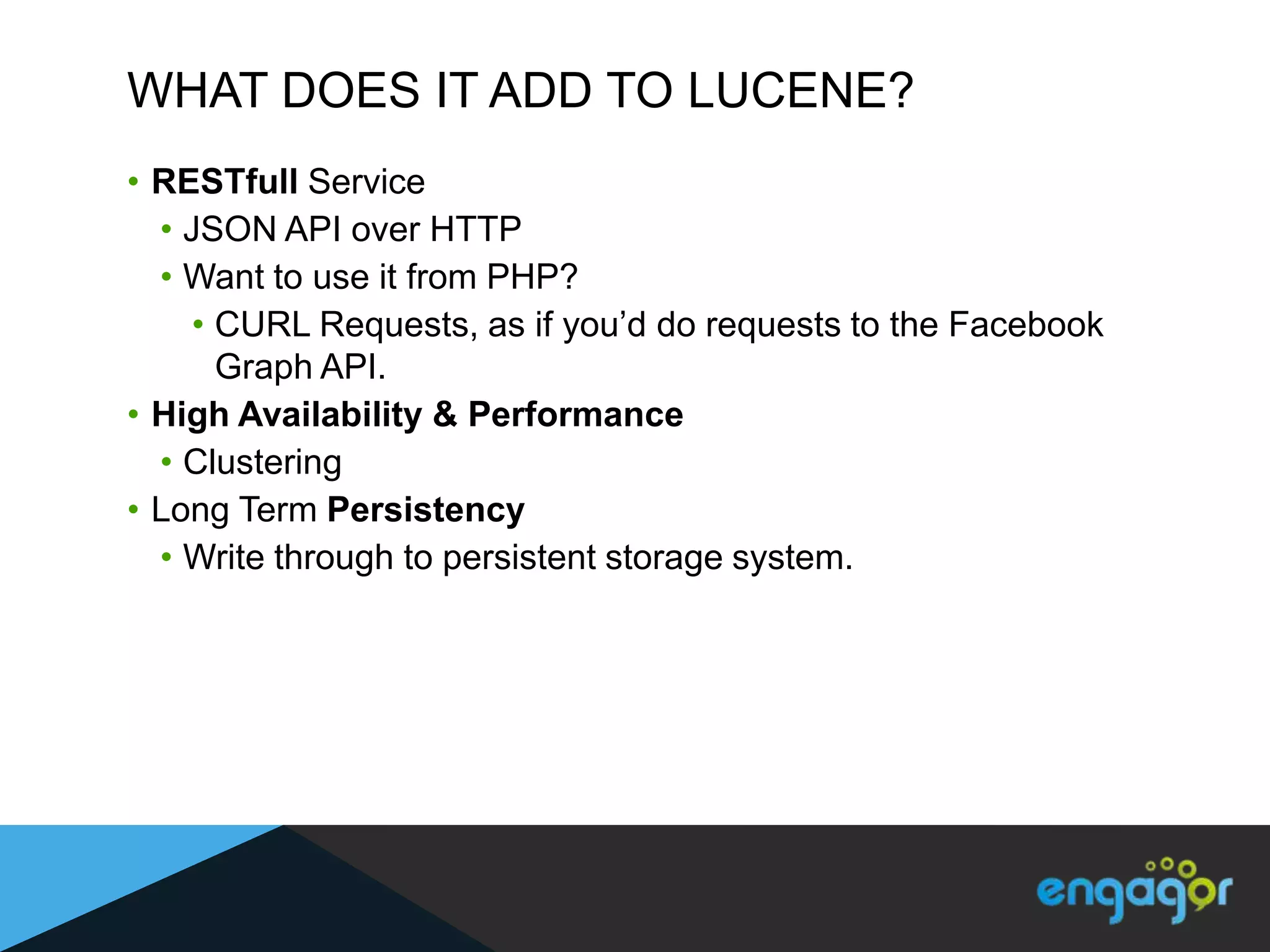 WHAT DOES IT ADD TO LUCENE?
• RESTfull Service
  • JSON API over HTTP
  • Want to use it from PHP?
     • CURL Requests, as if you‟d do requests to the Facebook
       Graph API.
• High Availability & Performance
  • Clustering
• Long Term Persistency
  • Write through to persistent storage system.
 
