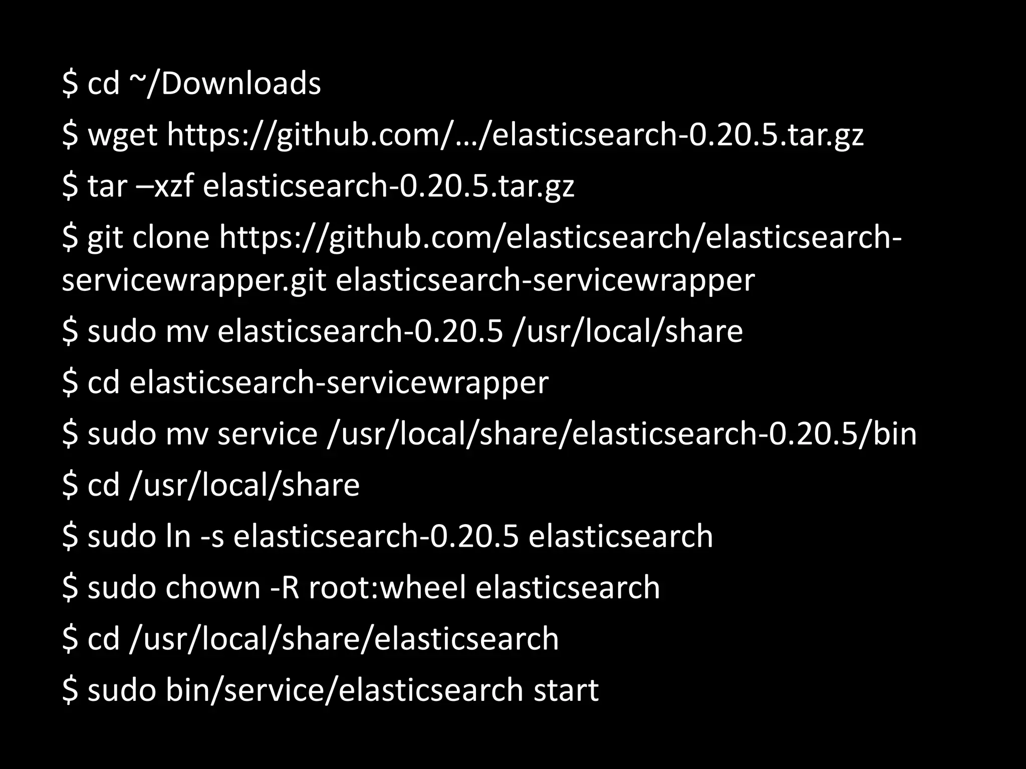 $ cd ~/Downloads
$ wget https://github.com/…/elasticsearch-0.20.5.tar.gz
$ tar –xzf elasticsearch-0.20.5.tar.gz
$ git clone https://github.com/elasticsearch/elasticsearch-
servicewrapper.git elasticsearch-servicewrapper
$ sudo mv elasticsearch-0.20.5 /usr/local/share
$ cd elasticsearch-servicewrapper
$ sudo mv service /usr/local/share/elasticsearch-0.20.5/bin
$ cd /usr/local/share
$ sudo ln -s elasticsearch-0.20.5 elasticsearch
$ sudo chown -R root:wheel elasticsearch
$ cd /usr/local/share/elasticsearch
$ sudo bin/service/elasticsearch start
 