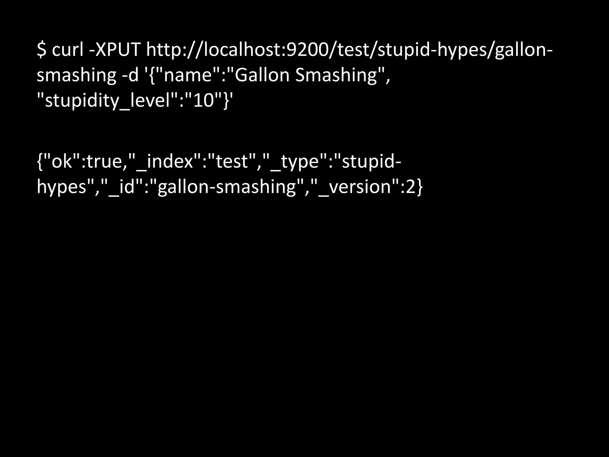 $ curl -XPUT http://localhost:9200/test/stupid-hypes/gallon-
smashing -d '{"name":"Gallon Smashing",
"stupidity_level":"10"}'

{"ok":true,"_index":"test","_type":"stupid-
hypes","_id":"gallon-smashing","_version":2}
 