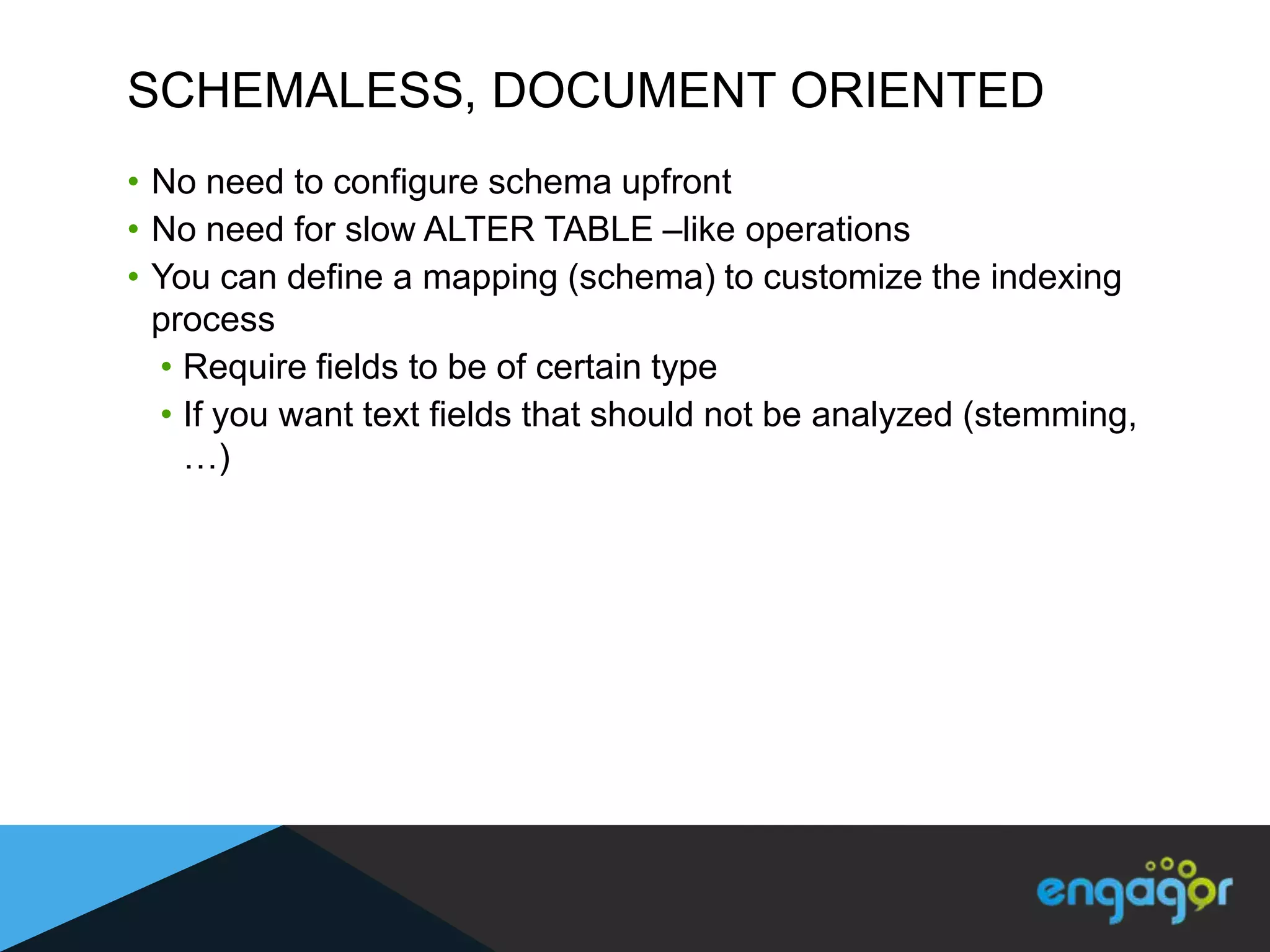 SCHEMALESS, DOCUMENT ORIENTED
• No need to configure schema upfront
• No need for slow ALTER TABLE –like operations
• You can define a mapping (schema) to customize the indexing
  process
  • Require fields to be of certain type
  • If you want text fields that should not be analyzed (stemming,
    …)
 