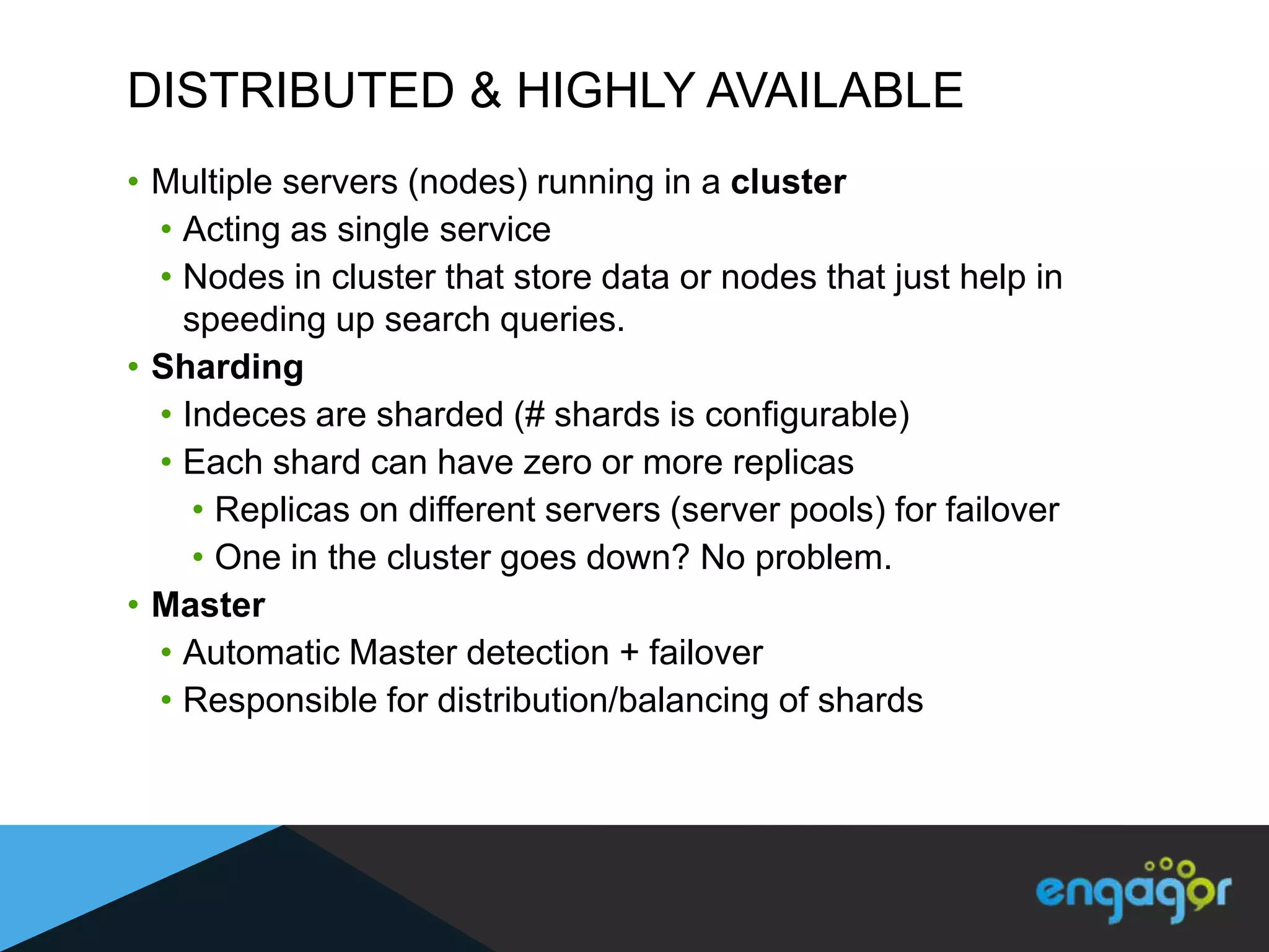 DISTRIBUTED & HIGHLY AVAILABLE
• Multiple servers (nodes) running in a cluster
  • Acting as single service
  • Nodes in cluster that store data or nodes that just help in
    speeding up search queries.
• Sharding
  • Indeces are sharded (# shards is configurable)
  • Each shard can have zero or more replicas
     • Replicas on different servers (server pools) for failover
     • One in the cluster goes down? No problem.
• Master
  • Automatic Master detection + failover
  • Responsible for distribution/balancing of shards
 