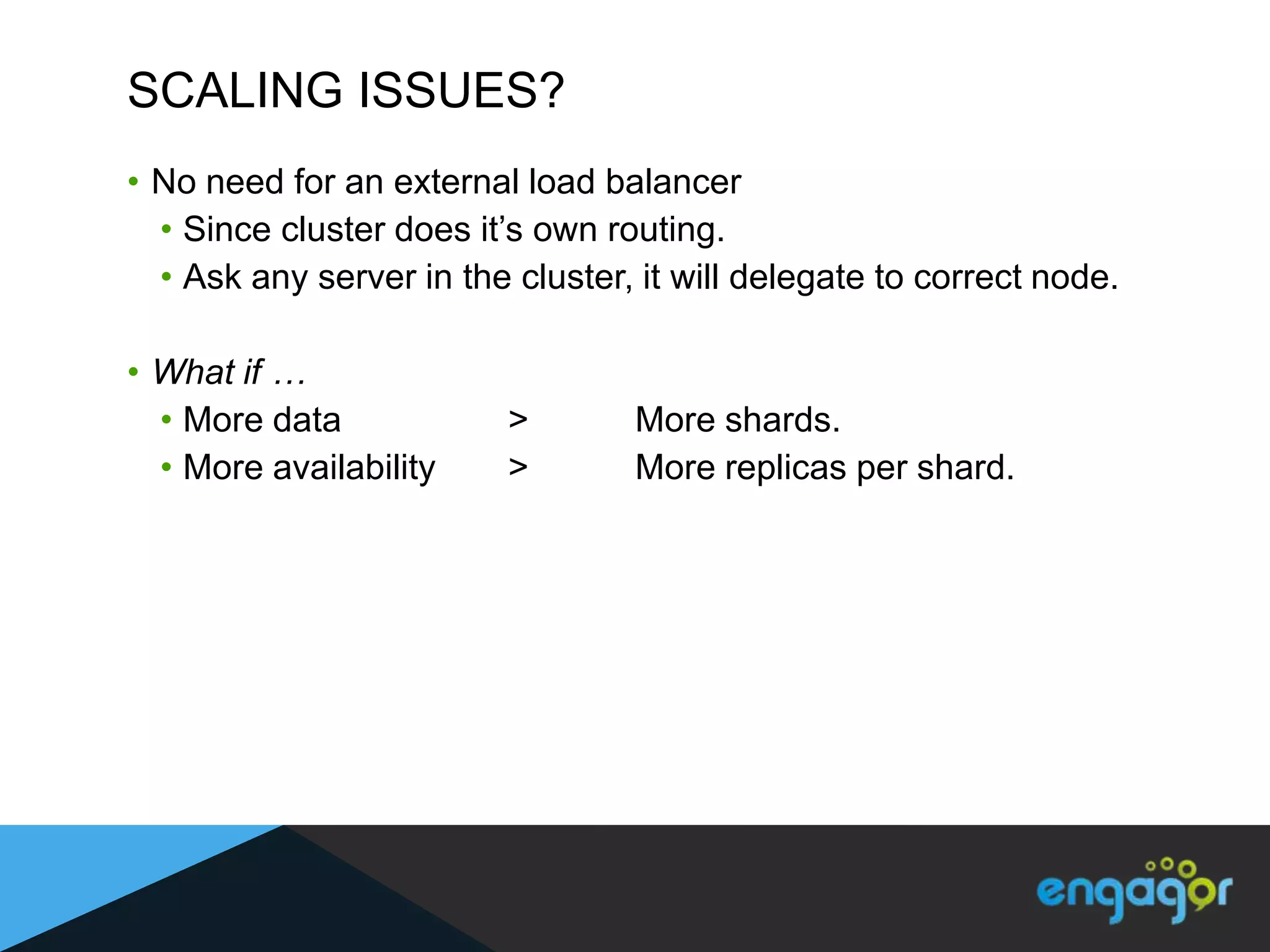 SCALING ISSUES?
• No need for an external load balancer
  • Since cluster does it‟s own routing.
  • Ask any server in the cluster, it will delegate to correct node.

• What if …
  • More data             >       More shards.
  • More availability     >       More replicas per shard.
 