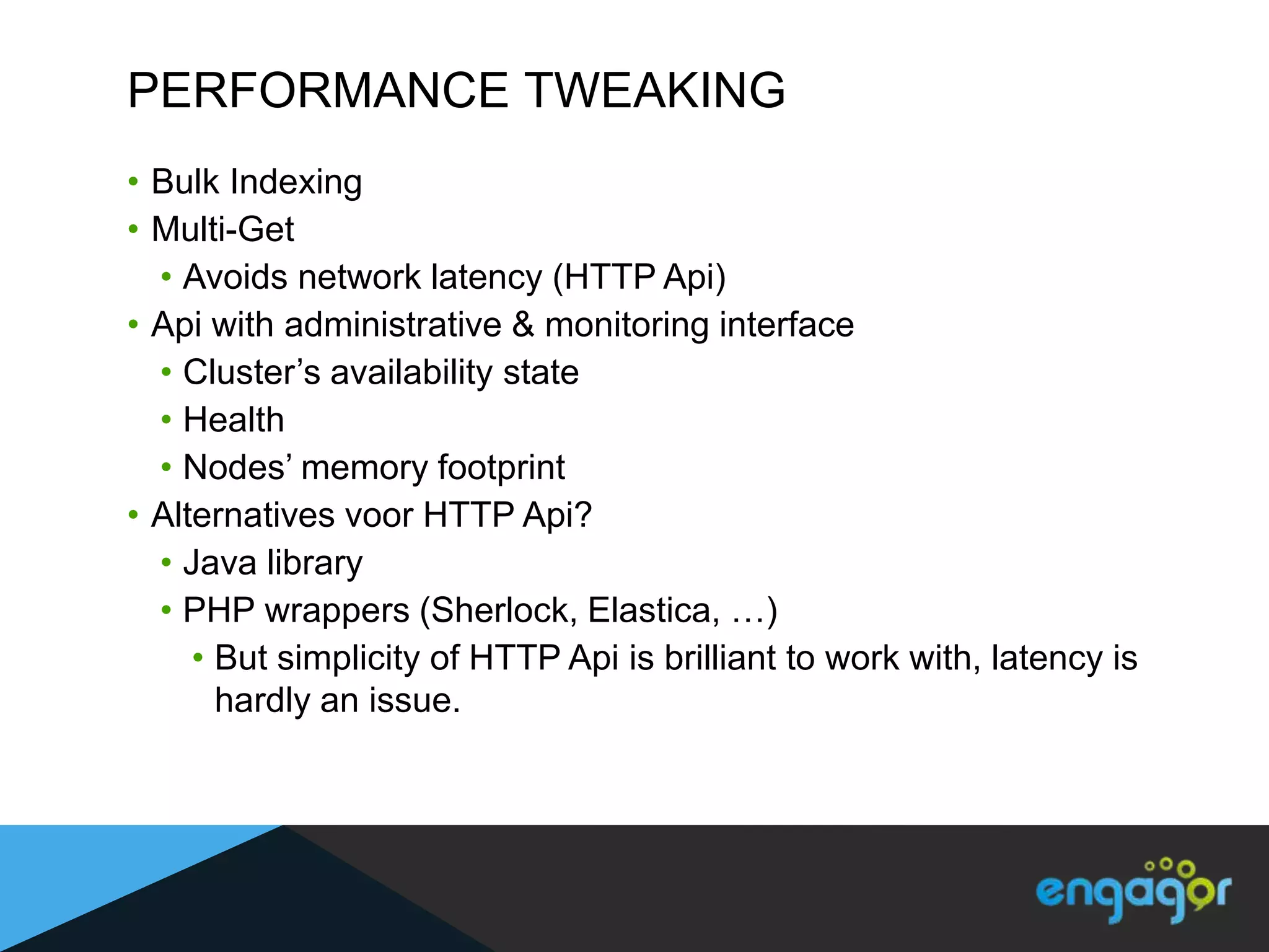 PERFORMANCE TWEAKING
• Bulk Indexing
• Multi-Get
  • Avoids network latency (HTTP Api)
• Api with administrative & monitoring interface
  • Cluster‟s availability state
  • Health
  • Nodes‟ memory footprint
• Alternatives voor HTTP Api?
  • Java library
  • PHP wrappers (Sherlock, Elastica, …)
     • But simplicity of HTTP Api is brilliant to work with, latency is
       hardly an issue.
 