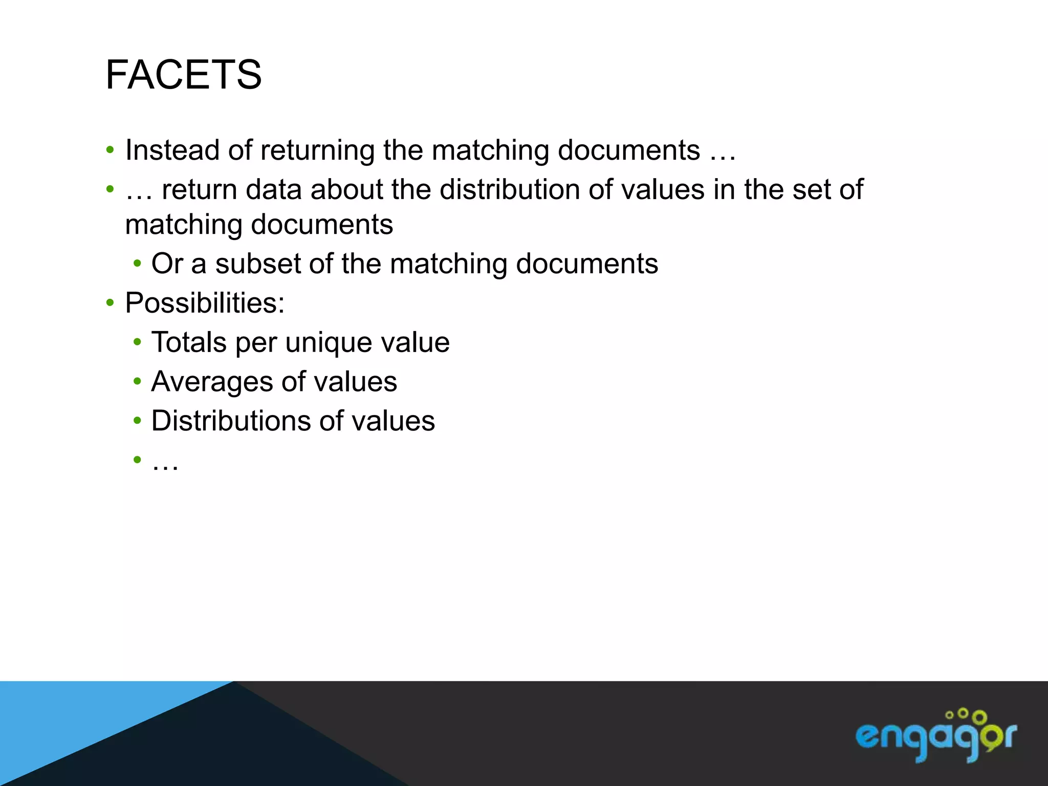 FACETS
• Instead of returning the matching documents …
• … return data about the distribution of values in the set of
  matching documents
   • Or a subset of the matching documents
• Possibilities:
   • Totals per unique value
   • Averages of values
   • Distributions of values
   •…
 