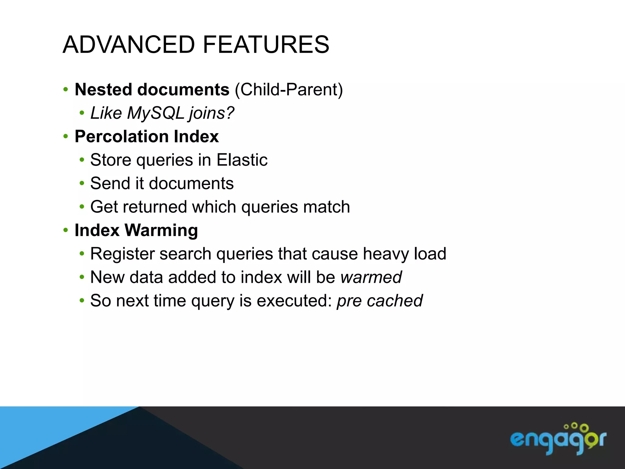 ADVANCED FEATURES
• Nested documents (Child-Parent)
   • Like MySQL joins?
• Percolation Index
   • Store queries in Elastic
   • Send it documents
   • Get returned which queries match
• Index Warming
   • Register search queries that cause heavy load
   • New data added to index will be warmed
   • So next time query is executed: pre cached
 