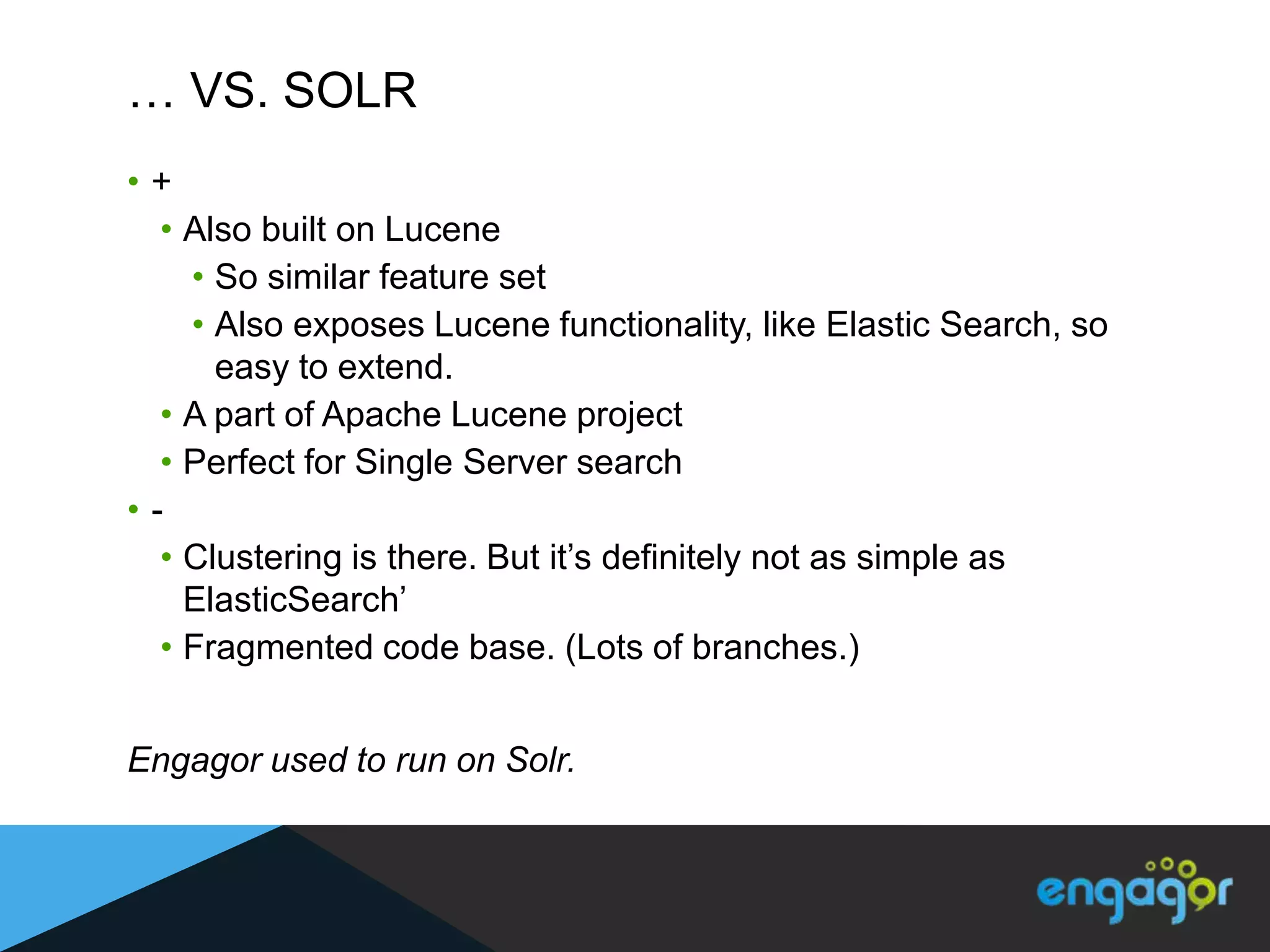 … VS. SOLR
•+
  • Also built on Lucene
    • So similar feature set
    • Also exposes Lucene functionality, like Elastic Search, so
      easy to extend.
  • A part of Apache Lucene project
  • Perfect for Single Server search
•-
  • Clustering is there. But it‟s definitely not as simple as
    ElasticSearch‟
  • Fragmented code base. (Lots of branches.)


Engagor used to run on Solr.
 