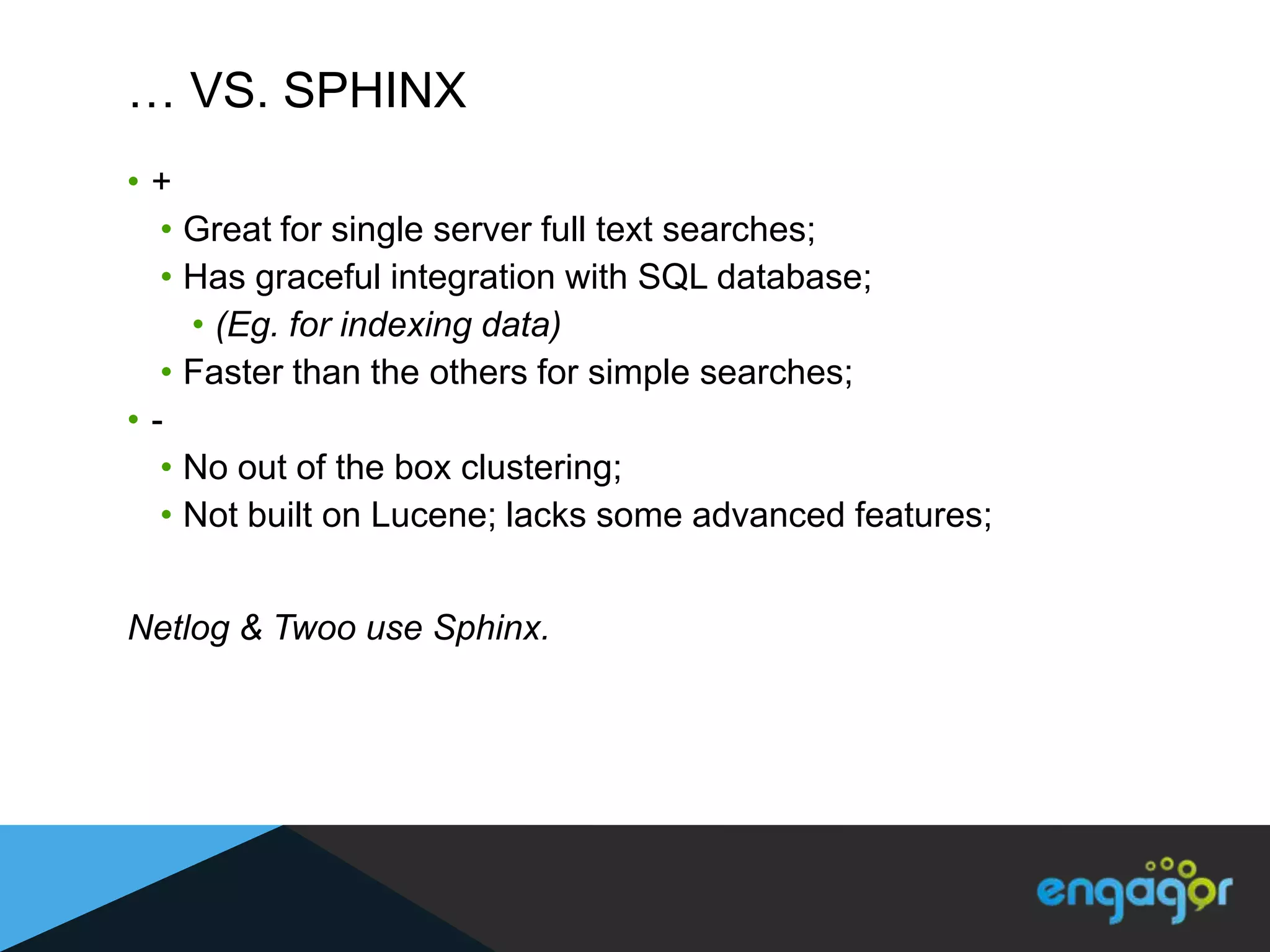 … VS. SPHINX
•+
  • Great for single server full text searches;
  • Has graceful integration with SQL database;
    • (Eg. for indexing data)
  • Faster than the others for simple searches;
•-
  • No out of the box clustering;
  • Not built on Lucene; lacks some advanced features;


Netlog & Twoo use Sphinx.
 