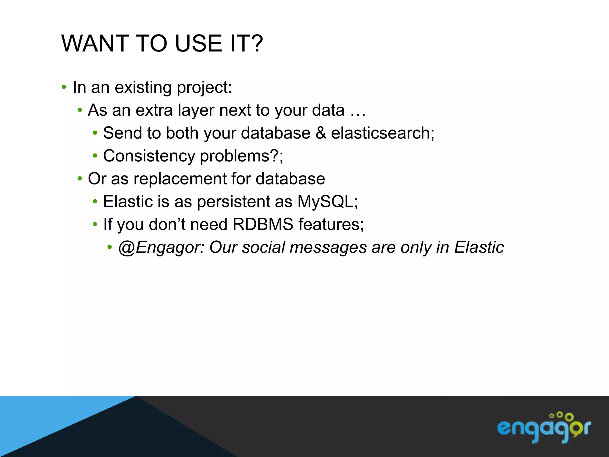 WANT TO USE IT?
• In an existing project:
   • As an extra layer next to your data …
     • Send to both your database & elasticsearch;
     • Consistency problems?;
   • Or as replacement for database
     • Elastic is as persistent as MySQL;
     • If you don‟t need RDBMS features;
        • @Engagor: Our social messages are only in Elastic
 