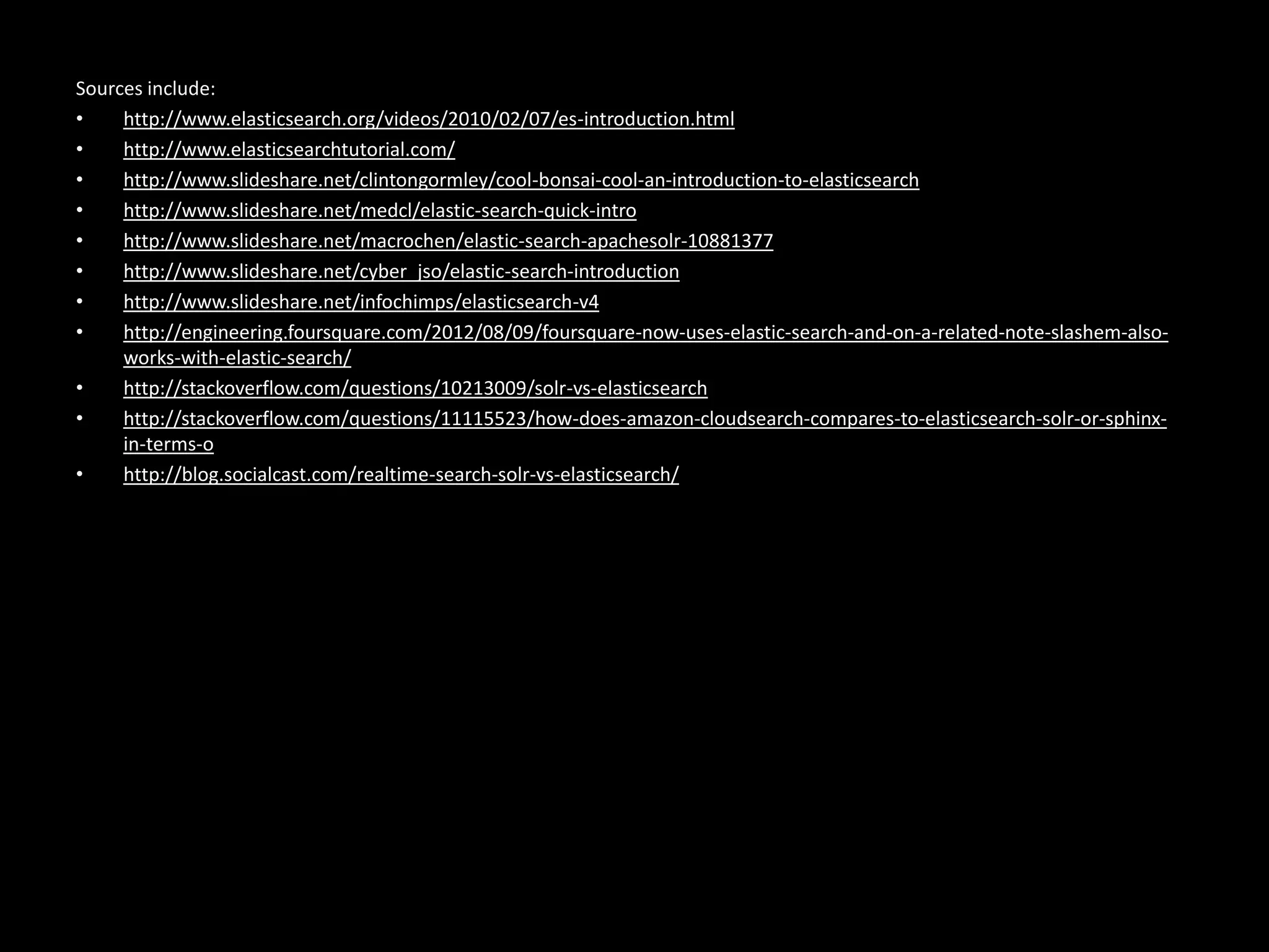Sources include:
•    http://www.elasticsearch.org/videos/2010/02/07/es-introduction.html
•    http://www.elasticsearchtutorial.com/
•    http://www.slideshare.net/clintongormley/cool-bonsai-cool-an-introduction-to-elasticsearch
•    http://www.slideshare.net/medcl/elastic-search-quick-intro
•    http://www.slideshare.net/macrochen/elastic-search-apachesolr-10881377
•    http://www.slideshare.net/cyber_jso/elastic-search-introduction
•    http://www.slideshare.net/infochimps/elasticsearch-v4
•    http://engineering.foursquare.com/2012/08/09/foursquare-now-uses-elastic-search-and-on-a-related-note-slashem-also-
     works-with-elastic-search/
•    http://stackoverflow.com/questions/10213009/solr-vs-elasticsearch
•    http://stackoverflow.com/questions/11115523/how-does-amazon-cloudsearch-compares-to-elasticsearch-solr-or-sphinx-
     in-terms-o
•    http://blog.socialcast.com/realtime-search-solr-vs-elasticsearch/
 