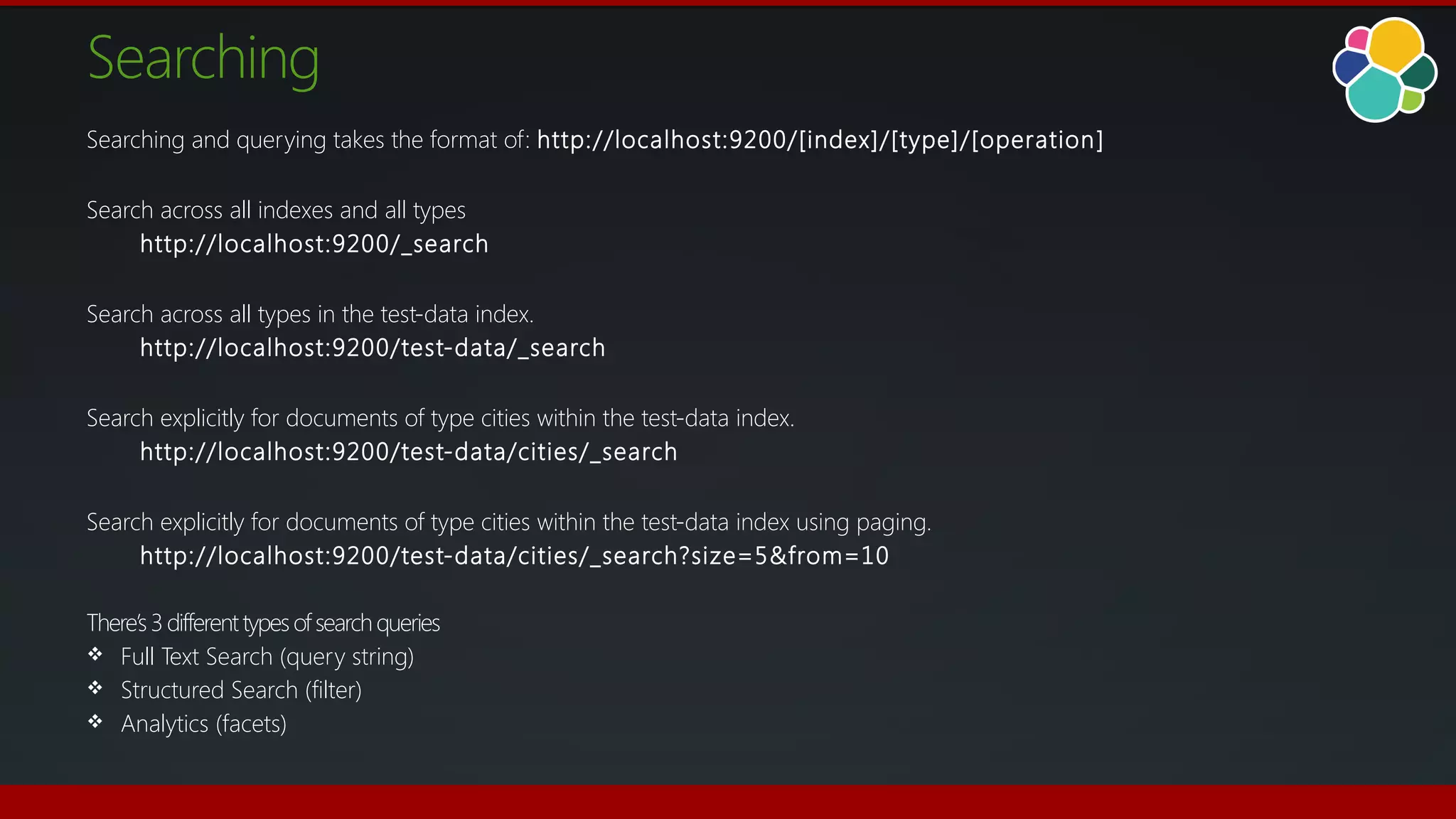 Searching
Searching and querying takes the format of: http://localhost:9200/[index]/[type]/[operation]
Search across all indexes and all types
http://localhost:9200/_search
Search across all types in the test-data index.
http://localhost:9200/test-data/_search
Search explicitly for documents of type cities within the test-data index.
http://localhost:9200/test-data/cities/_search
Search explicitly for documents of type cities within the test-data index using paging.
http://localhost:9200/test-data/cities/_search?size=5&from=10
There’s3 differenttypesofsearchqueries
 Full Text Search (query string)
 Structured Search (filter)
 Analytics (facets)
 