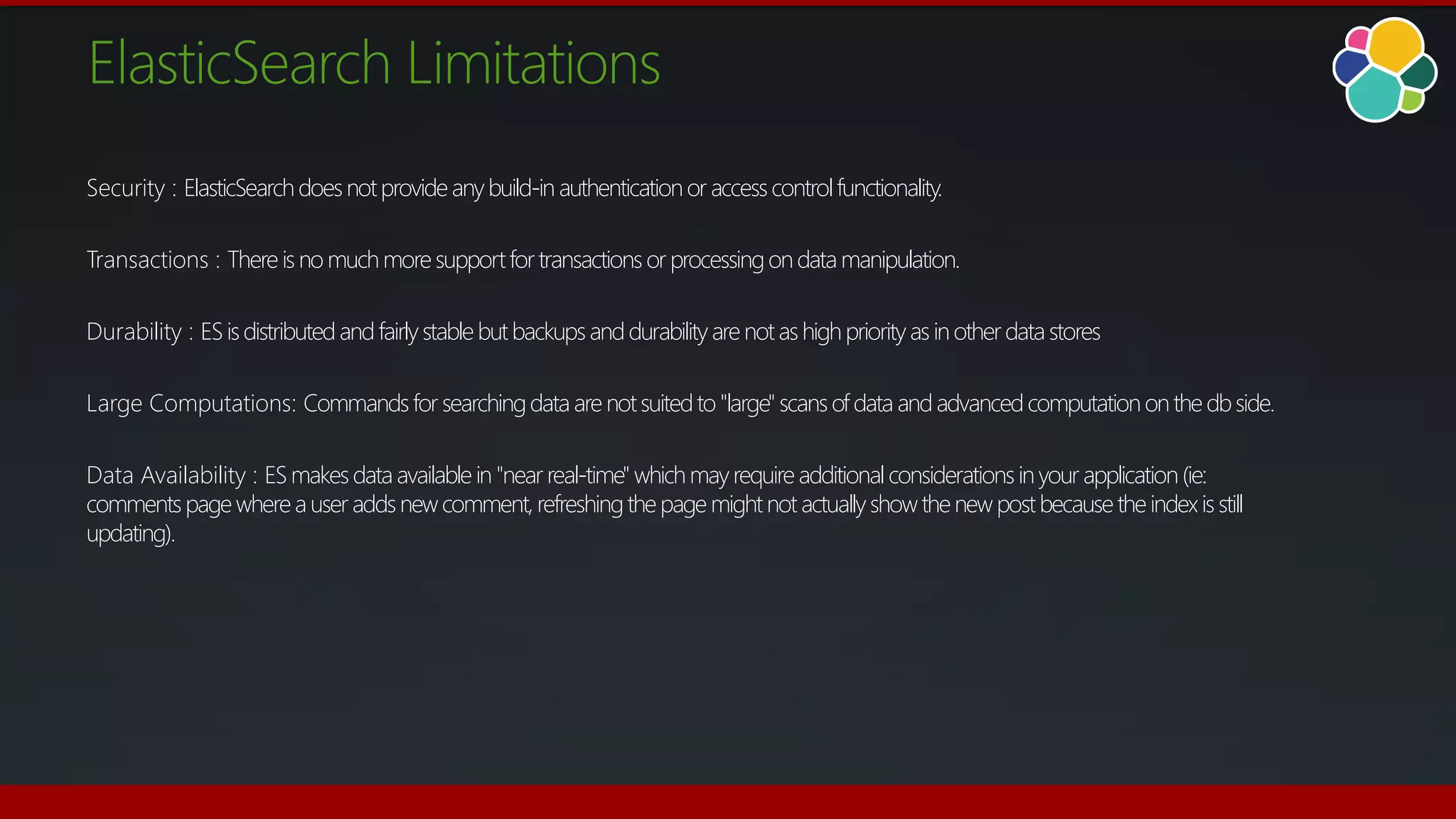 ElasticSearch Limitations
Security : ElasticSearchdoesnotprovideanybuild-in authenticationor accesscontrolfunctionality.
Transactions : There is no muchmoresupportfor transactions or processingondatamanipulation.
Durability : ESisdistributedandfairlystablebutbackupsanddurabilityarenotashighpriorityas inotherdatastores
Large Computations: Commandsfor searchingdataare notsuitedto"large"scansof data andadvancedcomputationonthe dbside.
Data Availability : ESmakesdataavailable in "near real-time" whichmayrequireadditional considerationsinyour application(ie:
commentspagewhereauser addsnewcomment,refreshingthepage mightnotactuallyshowthenewpostbecausetheindexisstill
updating).
 