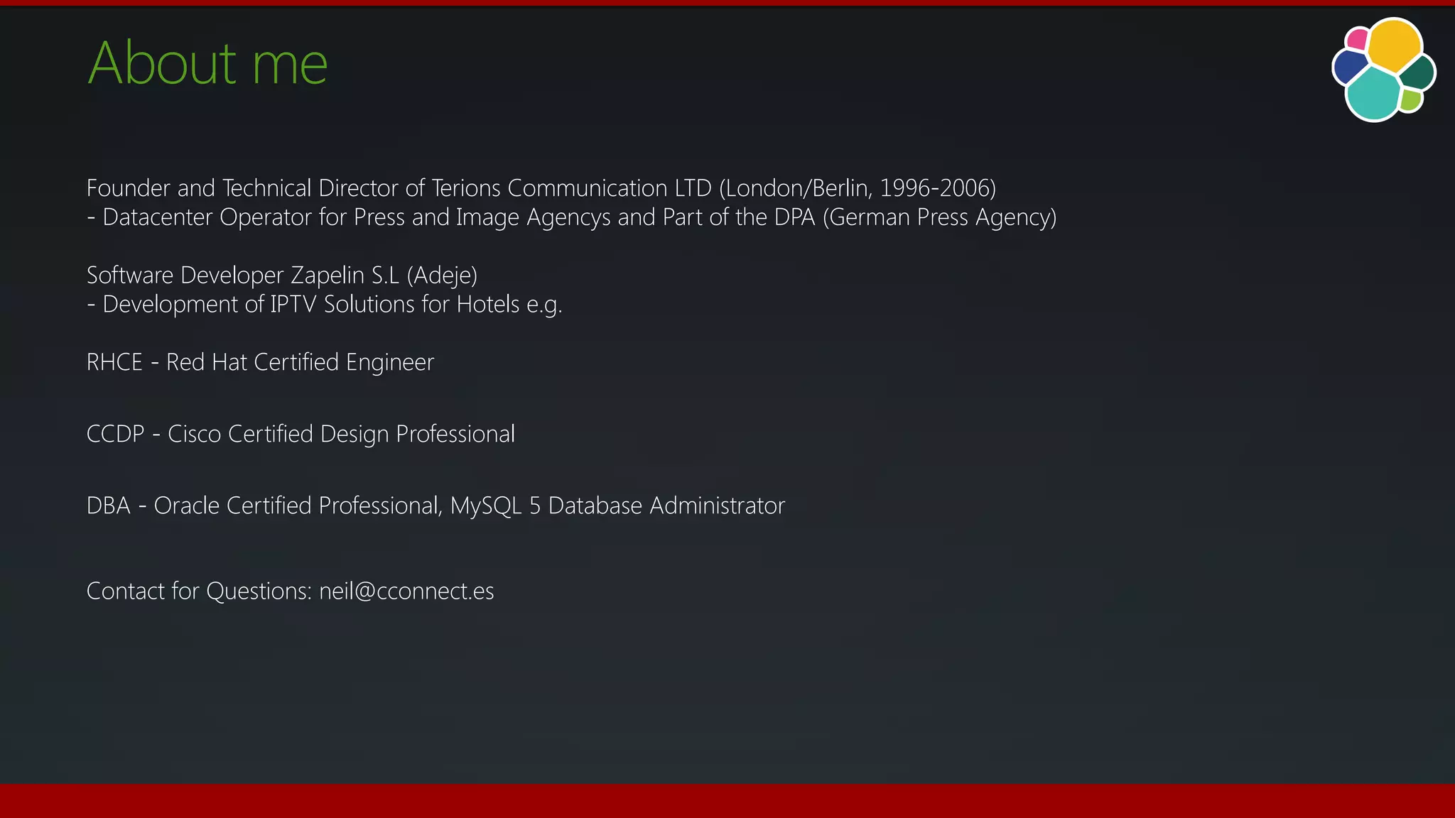 About me
Founder and Technical Director of Terions Communication LTD (London/Berlin, 1996-2006)
- Datacenter Operator for Press and Image Agencys and Part of the DPA (German Press Agency)
Software Developer Zapelin S.L (Adeje)
- Development of IPTV Solutions for Hotels e.g.
RHCE - Red Hat Certified Engineer
CCDP - Cisco Certified Design Professional
DBA - Oracle Certified Professional, MySQL 5 Database Administrator
Contact for Questions: neil@cconnect.es
 