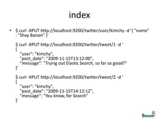 index$ curl -XPUT http://localhost:9200/twitter/user/kimchy -d '{ "name" : "Shay Banon" }'$ curl -XPUT http://localhost:9200/twitter/tweet/1 -d '{     "user": "kimchy",     "post_date": "2009-11-15T13:12:00",     "message": "Trying out Elastic Search, so far so good?" }'$ curl -XPUT http://localhost:9200/twitter/tweet/2 -d '{     "user": "kimchy",     "post_date": "2009-11-15T14:12:12",     "message": "You know, for Search" }'