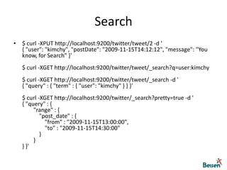 Search$ curl -XPUT http://localhost:9200/twitter/tweet/2 -d '{ "user": "kimchy", "postDate": "2009-11-15T14:12:12", "message": "You know, for Search" }'$ curl -XGET http://localhost:9200/twitter/tweet/_search?q=user:kimchy$ curl -XGET http://localhost:9200/twitter/tweet/_search -d '{ "query" : { "term" : { "user": "kimchy" } } }'$ curl -XGET http://localhost:9200/twitter/_search?pretty=true -d '{ "query" : {         "range" : {             "post_date" : {                 "from" : "2009-11-15T13:00:00",                 "to" : "2009-11-15T14:30:00"             }         } } }'