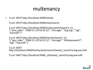 multenancy$ curl -XPUT http://localhost:9200/kimchy$ curl -XPUT http://localhost:9200/elasticsearch$ curl -XPUT http://localhost:9200/elasticsearch/tweet/1 -d \'{ "post_date": "2009-11-15T14:12:12", "message": "Zug Zug", "tag": "warcraft" }'$ curl -XPUT http://localhost:9200/kimchy/tweet/1 -d \'{ "post_date": "2009-11-15T14:12:12", "message": "Whatyouwant?", "tag": "warcraft" }'$ curl -XGET http://localhost:9200/kimchy,elasticsearch/tweet/_search?q=tag:warcraft$ curl -XGET http://localhost:9200/_all/tweet/_search?q=tag:warcraft