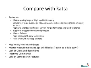 Compare with solrThough support dynamic schema,but it sucks *i ,name_i,age_i,…. Distribute ,just do many replica,Master-Slave,and with a dirty query like this:http://localhost:9080/solr/select/?q=xxx:xxx&shards=localhost:8080/solr,localhost:9080/solr     WTF!Does it really RESTful?anyway, doesn’t matter