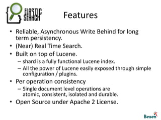FeaturesReliable, Asynchronous Write Behind for long term persistency.(Near) Real Time Search.Built on top of Lucene.shard is a fully functional Lucene index.All the power of Lucene easily exposed through simple configuration / plugins.Per operation consistencySingle document level operations are atomic, consistent, isolated and durable.Open Source under Apache 2 License.