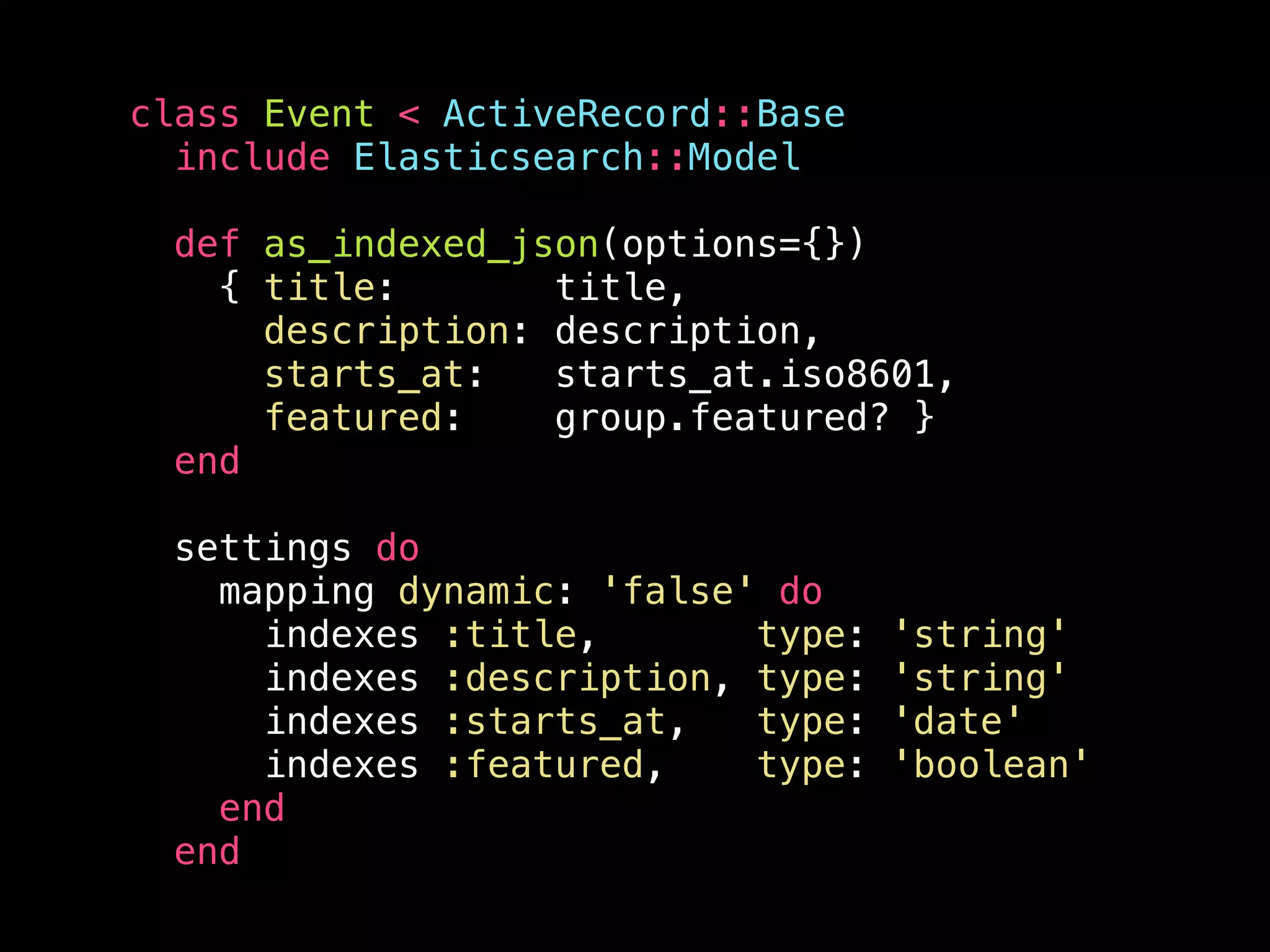 class Event < ActiveRecord::Base include Elasticsearch::Model def as_indexed_json(options={}) { title: title, description: description, starts_at: starts_at.iso8601, featured: group.featured? } end settings do mapping dynamic: 'false' do indexes :title, type: 'string' indexes :description, type: 'string' indexes :starts_at, type: 'date' indexes :featured, type: 'boolean' end end 
