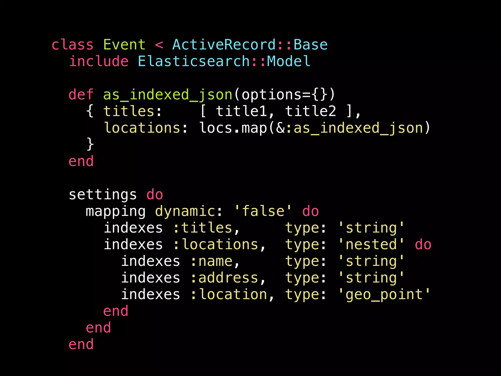 class Event < ActiveRecord::Base include Elasticsearch::Model def as_indexed_json(options={}) { titles: [ title1, title2 ], locations: locs.map(&:as_indexed_json) } end settings do mapping dynamic: 'false' do indexes :titles, type: 'string' indexes :locations, type: 'nested' do indexes :name, type: 'string' indexes :address, type: 'string' indexes :location, type: 'geo_point' end end end 