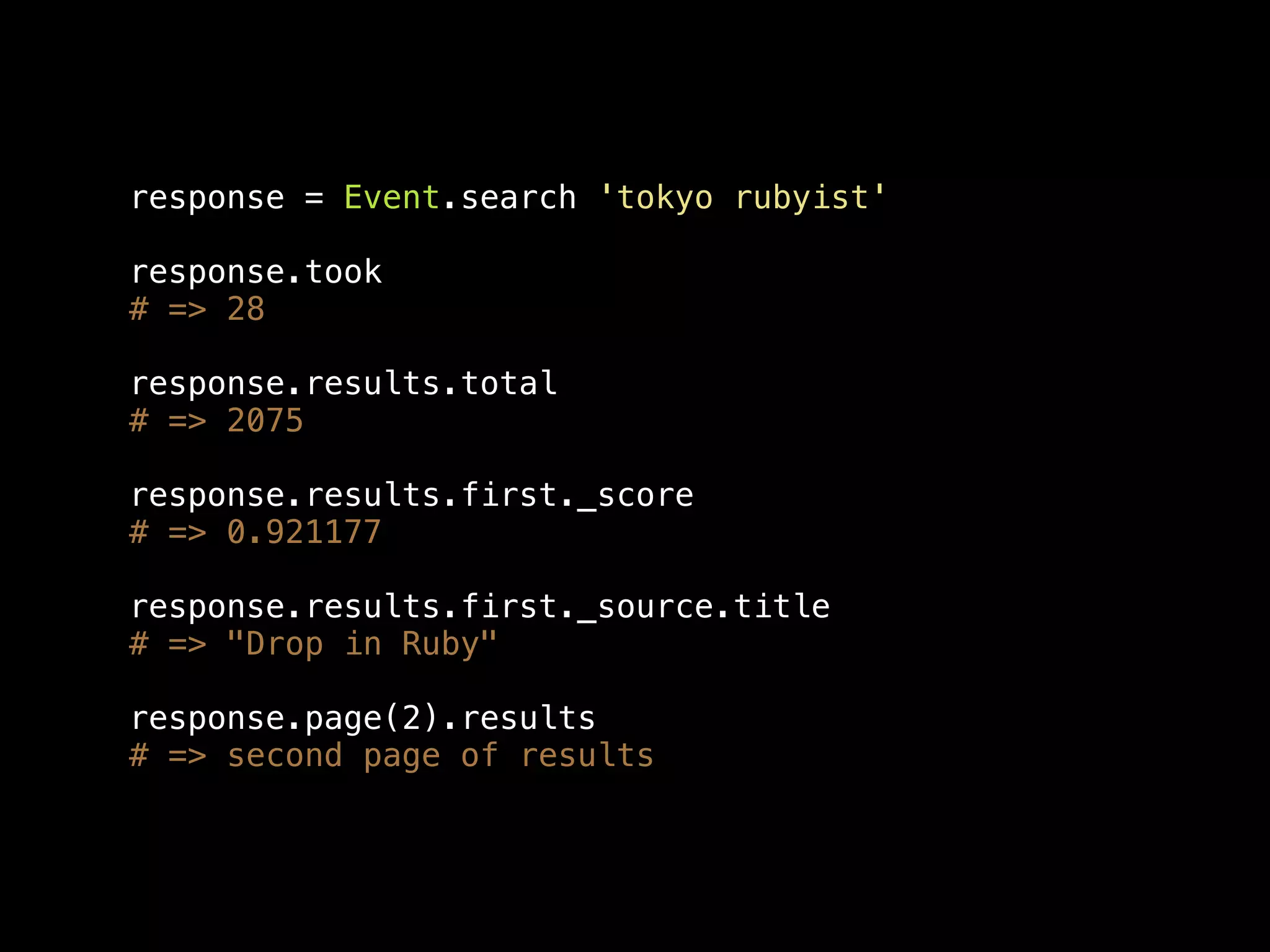 response = Event.search 'tokyo rubyist' response.took # => 28 response.results.total # => 2075 response.results.first._score # => 0.921177 response.results.first._source.title # => "Drop in Ruby" response.page(2).results # => second page of results 