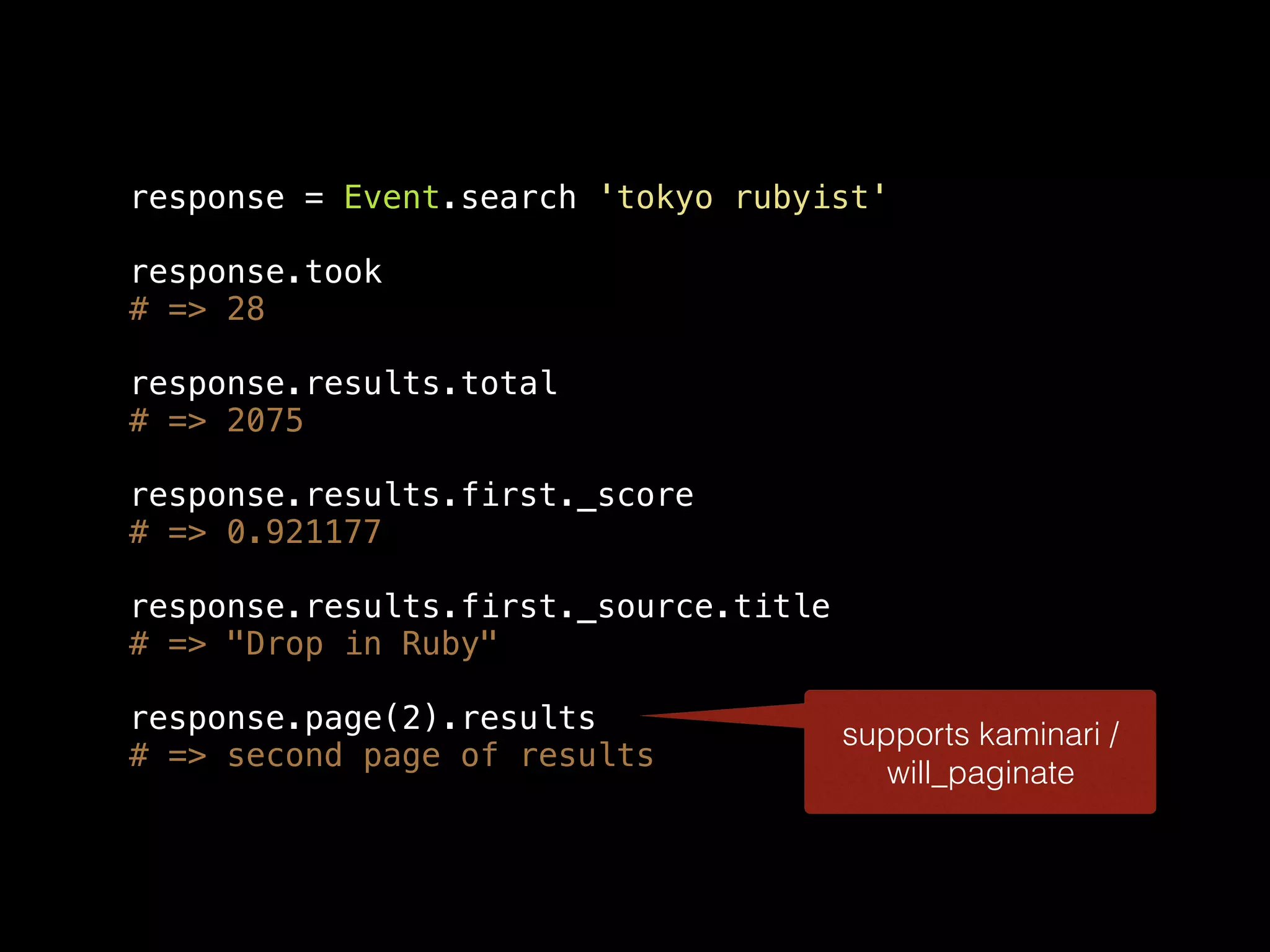 response = Event.search 'tokyo rubyist' response.took # => 28 response.results.total # => 2075 response.results.first._score # => 0.921177 response.results.first._source.title # => "Drop in Ruby" response.page(2).results # => second page of results supports kaminari / will_paginate 
