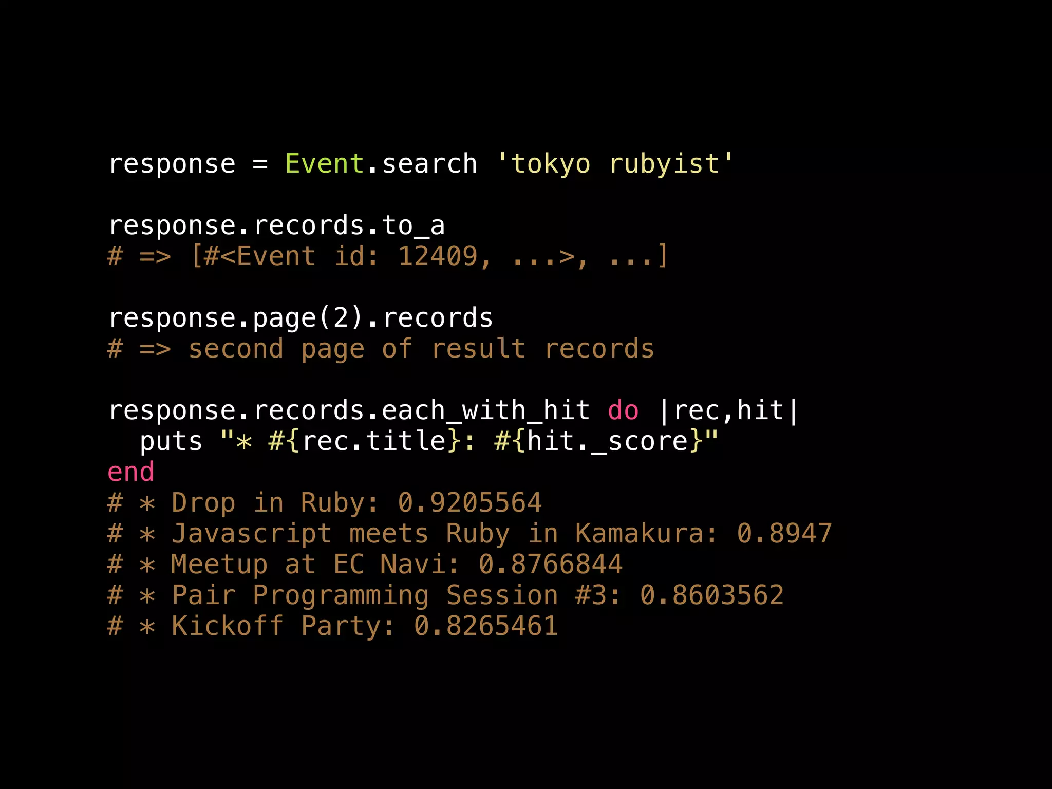 response = Event.search 'tokyo rubyist' response.records.to_a # => [#<Event id: 12409, ...>, ...] response.page(2).records # => second page of result records response.records.each_with_hit do |rec,hit| puts "* #{rec.title}: #{hit._score}" end # * Drop in Ruby: 0.9205564 # * Javascript meets Ruby in Kamakura: 0.8947 # * Meetup at EC Navi: 0.8766844 # * Pair Programming Session #3: 0.8603562 # * Kickoff Party: 0.8265461 