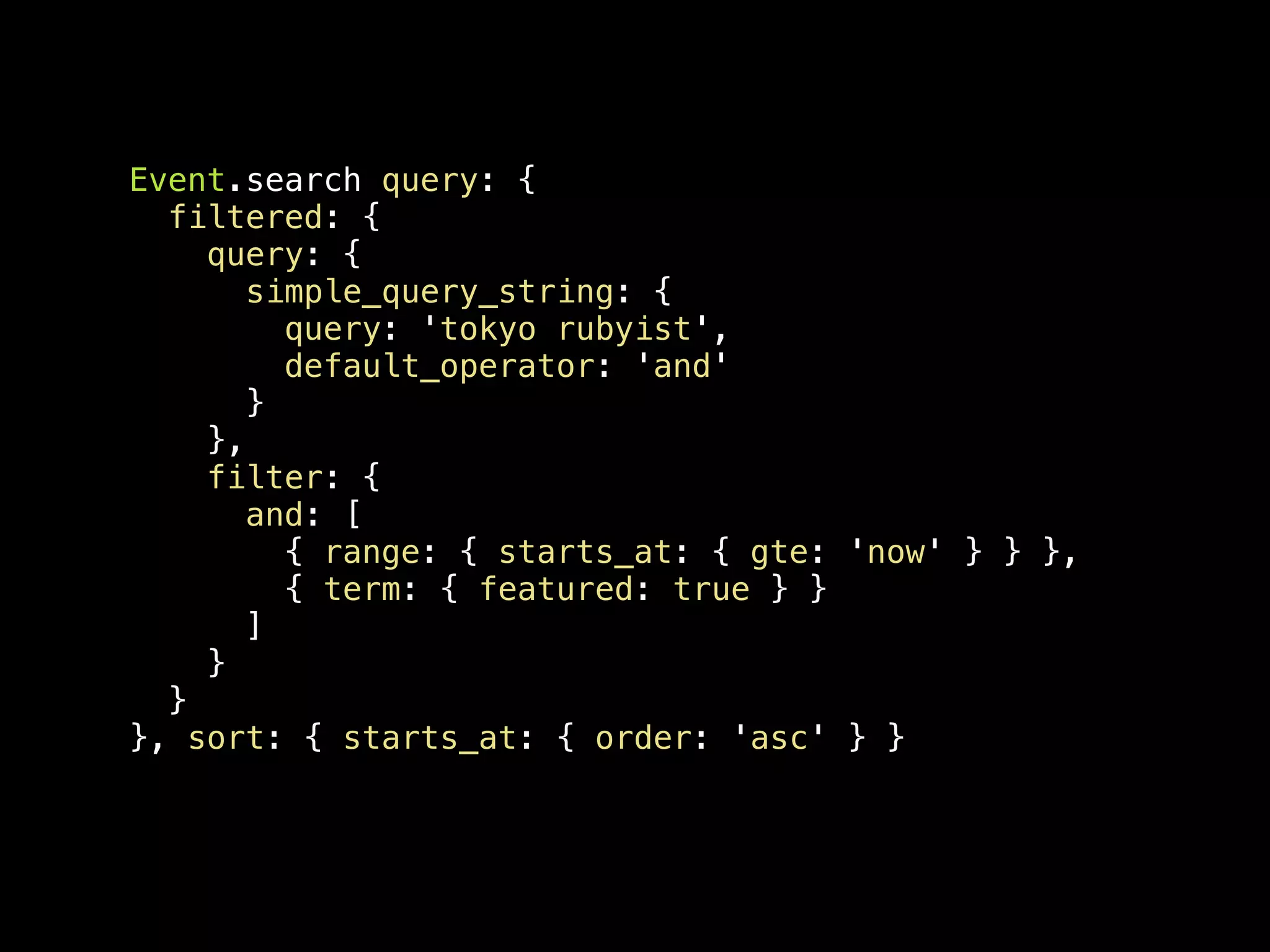 Event.search query: { filtered: { query: { simple_query_string: { query: 'tokyo rubyist', default_operator: 'and' } }, filter: { and: [ { range: { starts_at: { gte: 'now' } } }, { term: { featured: true } } ] } } }, sort: { starts_at: { order: 'asc' } } 