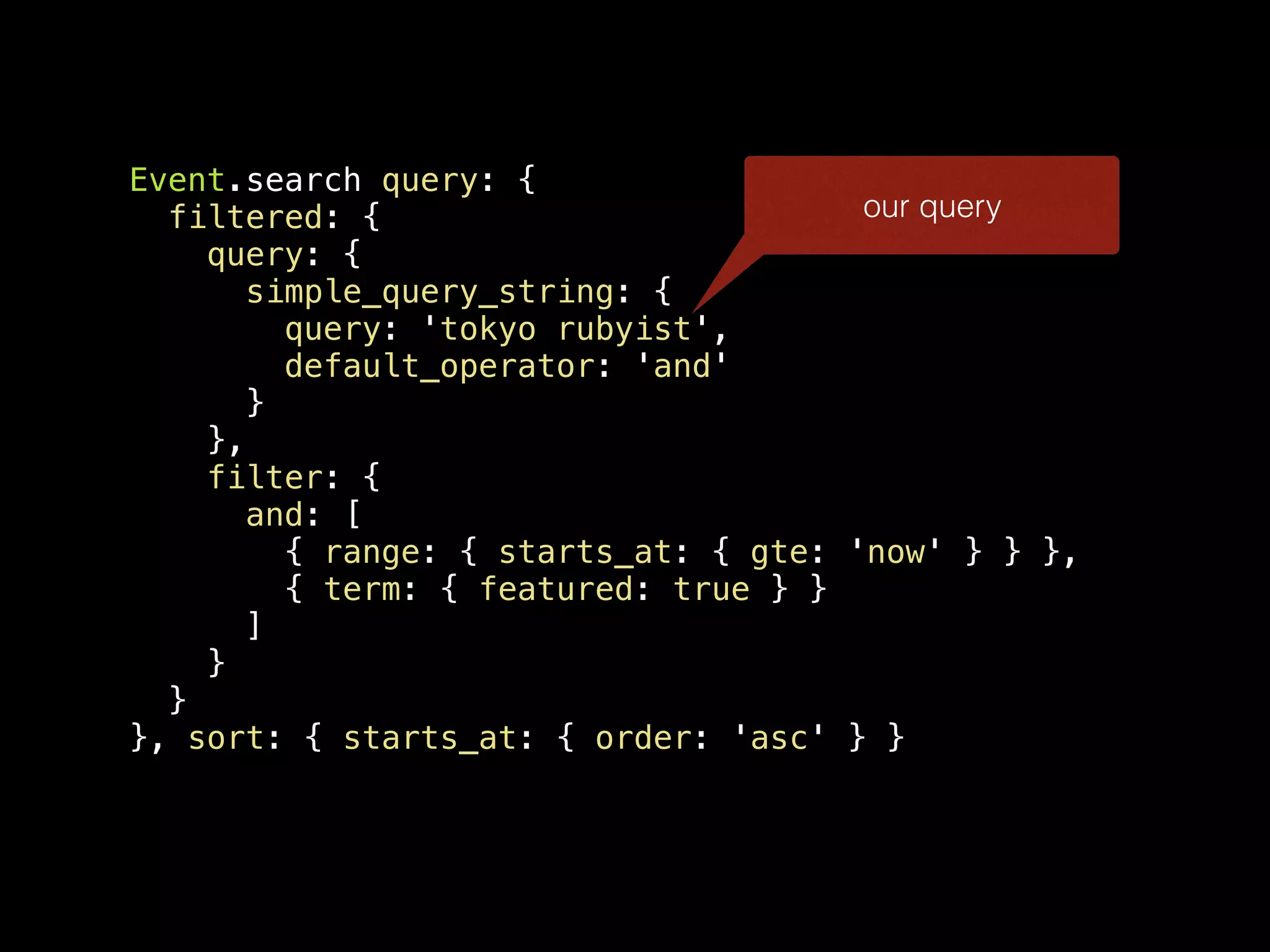 Event.search query: { filtered: { query: { simple_query_string: { query: 'tokyo rubyist', default_operator: 'and' } }, filter: { and: [ { range: { starts_at: { gte: 'now' } } }, { term: { featured: true } } ] } } }, sort: { starts_at: { order: 'asc' } } our query 